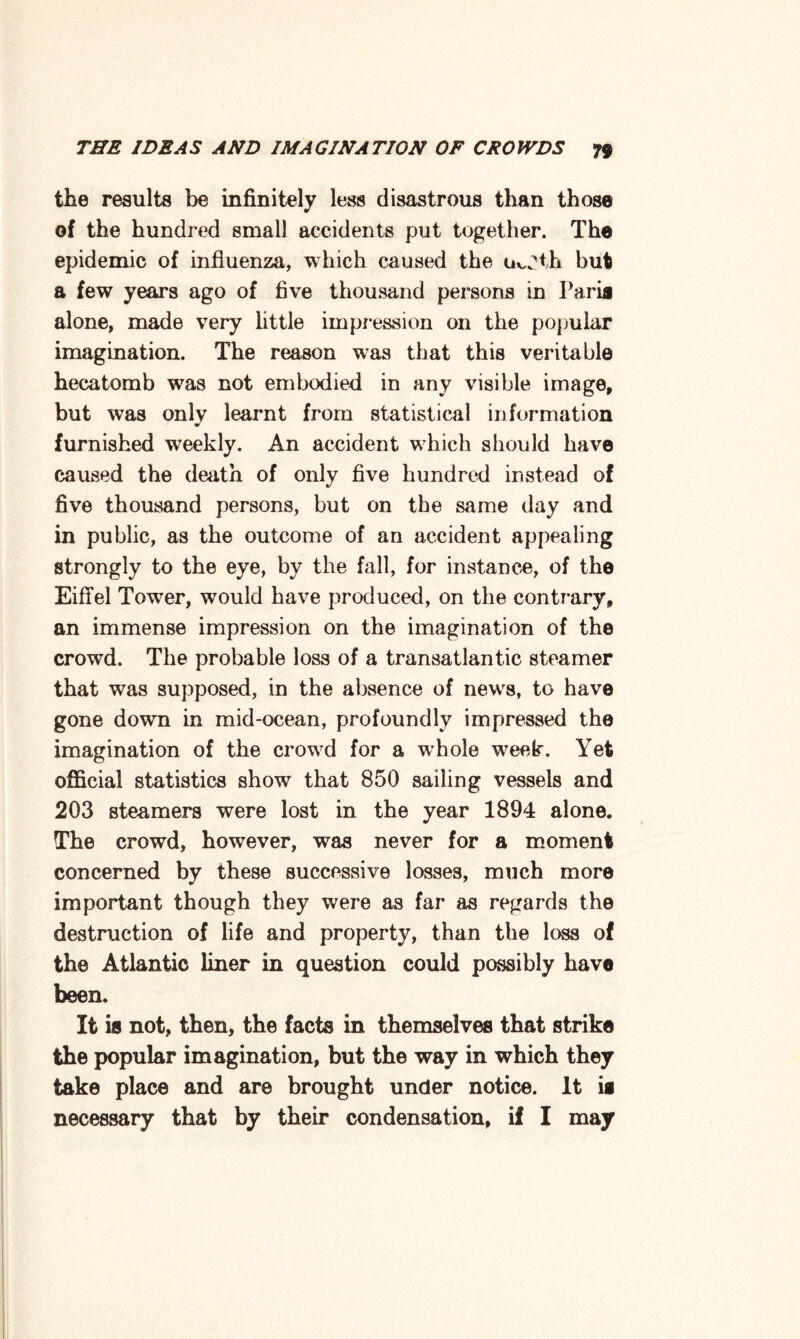 the results be infinitely less disastrous than those of the hundred small accidents put together. The epidemic of influenza, which caused the u^th but a few years ago of five thousand persons in Paris alone, made very little impression on the popular imagination. The reason was that this veritable hecatomb w7as not embodied in any visible image, but was only learnt from statistical information furnished wreekly. An accident which should have caused the death of only five hundred instead of five thousand persons, but on the same day and in public, as the outcome of an accident appealing strongly to the eye, by the fall, for instance, of the Eiffel Tower, would have produced, on the contrary, an immense impression on the imagination of the crowd. The probable loss of a transatlantic steamer that was supposed, in the absence of news, to have gone down in mid-ocean, profoundly impressed the imagination of the crowrd for a whole w7eek. Yet official statistics show7 that 850 sailing vessels and 203 steamers were lost in the year 1894 alone. The crowd, however, was never for a moment concerned by these successive losses, much more important though they were as far as regards the destruction of life and property, than the loss of the Atlantic liner in question could possibly have been. It is not, then, the facts in themselves that strike the popular imagination, but the way in which they take place and are brought under notice. It is necessary that by their condensation, if I may