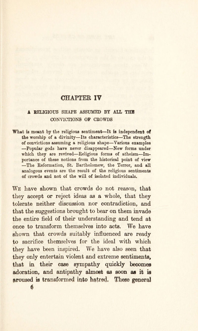 CHAPTER IV A RELIGIOUS SHAPE ASSUMED BY ALL THE CONVICTIONS OF CROWDS What is meant by the religious sentiment—It is independent of the worship of a divinity—Its characteristics—The strength of convictions assuming a religious shape—Various examples —Popular gods have never disappeared—New forms under which they are revived—Religious forms of atheism—Im¬ portance of these notions from the historical point of view —The Reformation, St. Bartholomew, the Terror, and all analogous events are the result of the religious sentiments of crowds and not of the will of isolated individuals. We have shown that crowds do not reason, that they accept or reject ideas as a whole, that they tolerate neither discussion nor contradiction, and that the suggestions brought to bear on them invade the entire field of their understanding and tend at once to transform themselves into acts. We have shown that crowds suitably influenced are ready to sacrifice themselves for the ideal with which they have been inspired. We have also seen that they only entertain violent and extreme sentiments, that in their case sympathy quickly becomes adoration, and antipathy almost os soon as it is aroused is transformed into hatred. These general 6