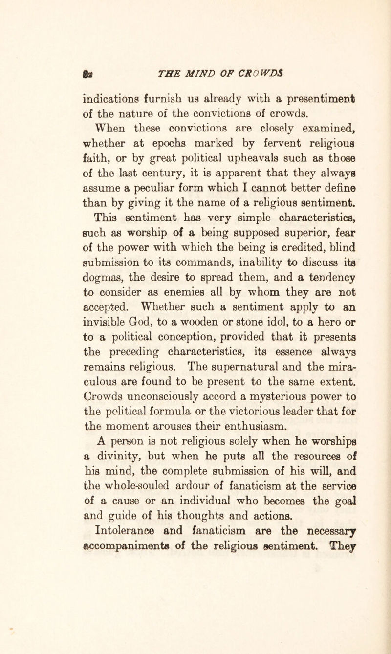 indications furnish us already with a presentiment of the nature of the convictions of crowds. When these convictions are closely examined, whether at epochs marked by fervent religious faith, or by great political upheavals such as those of the last century, it is apparent that they always assume a peculiar form which I cannot better define than by giving it the name of a religious sentiment. This sentiment has very simple characteristics, such as worship of a being supposed superior, fear of the power with which the being is credited, blind submission to its commands, inability to discuss its dogmas, the desire to spread them, and a tendency to consider as enemies all by whom they are not accepted. Whether such a sentiment apply to an invisible God, to a wooden or stone idol, to a hero or to a political conception, provided that it presents the preceding characteristics, its essence always remains religious. The supernatural and the mira¬ culous are found to be present to the same extent. Crowds unconsciously accord a mysterious power to the political formula or the victorious leader that for the moment arouses their enthusiasm. A person is not religious solely when he worships a divinity, but when he puts all the resources of his mind, the complete submission of his will, and the whole-souled ardour of fanaticism at the service of a cause or an individual who becomes the goal and guide of his thoughts and actions. Intolerance and fanaticism are the necessary accompaniments of the religious sentiment. They