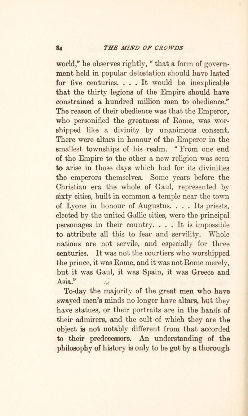world,” he observes rightly, “ that a form of govern¬ ment held in popular detestation should have lasted for five centuries. ... It would be inexplicable that the thirty legions of the Empire should have constrained a hundred million men to obedience.” The reason of their obedience was that the Emperor, who personified the greatness of Rome, was wor¬ shipped like a divinity by unanimous consent. There were altars in honour of the Emperor in the smallest townships of his realm. “ From one end of the Empire to the other a new religion was seen to arise in those days which had for its divinities the emperors themselves. Some years before the Christian era the whole of Gaul, represented by sixty cities, built in common a temple near the town of Lyons in honour of Augustus. ... Its priests, elected by the united Gallic cities, were the principal personages in their country. ... It is impossible to attribute all this to fear and servility. Whole nations are not servile, and especially for three centuries. It was not the courtiers who worshipped the prince, it was Rome, and it was not Rome merely, but it was Gaul, it was Spain, it wras Greece and Asia.” <U To-day the majority of the great men who have swayed men’s minds no longer have altars, hilt they have statues, or their portraits are in the hands of their admirers, and the cult of which they are the object is not notably different from that accorded to their predecessors. An understanding of the philosophy of history is only to be got by a thorough