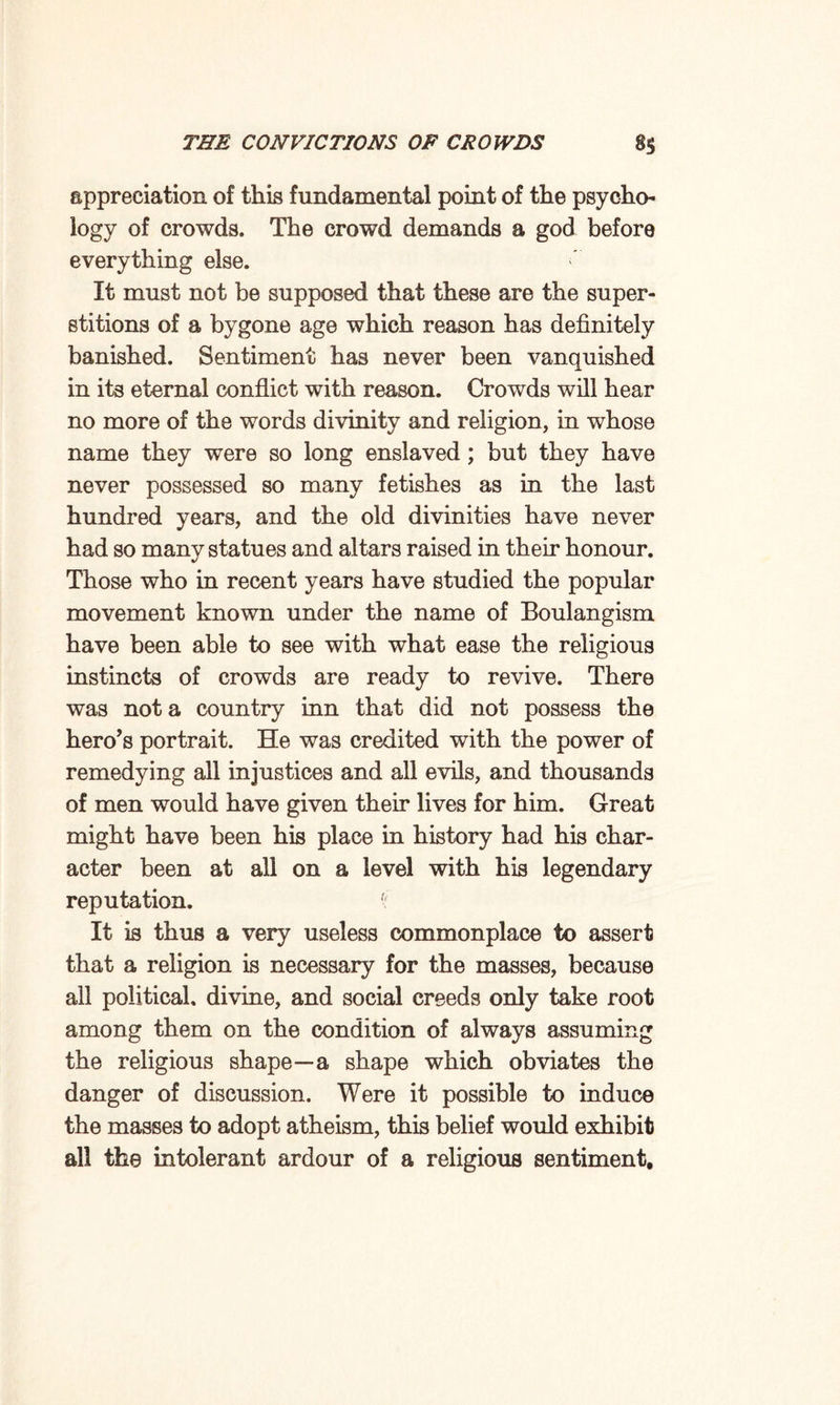 appreciation of this fundamental point of the psycho¬ logy of crowds. The crowd demands a god before everything else. It must not be supposed that these are the super¬ stitions of a bygone age which reason has definitely banished. Sentiment has never been vanquished in its eternal conflict with reason. Crowds will hear no more of the words divinity and religion, in whose name they were so long enslaved ; but they have never possessed so many fetishes as in the last hundred years, and the old divinities have never had so many statues and altars raised in their honour. Those who in recent years have studied the popular movement known under the name of Boulangism have been able to see with what ease the religious instincts of crowds are ready to revive. There was not a country inn that did not possess the hero’s portrait. He was credited with the power of remedying all injustices and all evils, and thousands of men would have given their lives for him. Great might have been his place in history had his char¬ acter been at all on a level with his legendary reputation. f It is thus a very useless commonplace to assert that a religion is necessary for the masses, because all political, divine, and social creeds only take root among them on the condition of always assuming the religious shape—a shape which obviates the danger of discussion. Were it possible to induce the masses to adopt atheism, this belief would exhibit all the intolerant ardour of a religious sentiment.