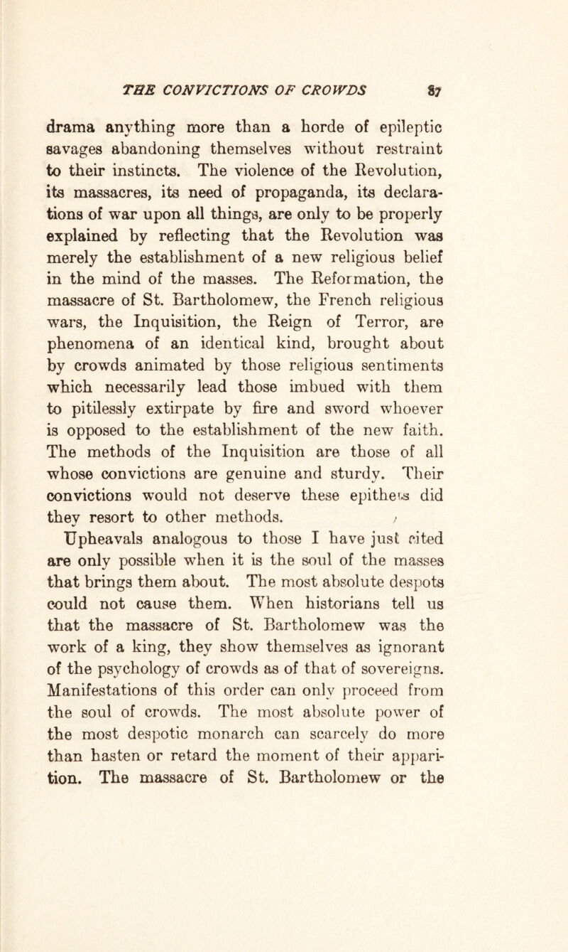 drama anything more than a horde of epileptic savages abandoning themselves without restraint to their instincts. The violence of the Revolution, its massacres, its need of propaganda, its declara¬ tions of war upon all things, are only to be properly explained by reflecting that the Revolution was merely the establishment of a new religious belief in the mind of the masses. The Reformation, the massacre of St. Bartholomew, the French religious wars, the Inquisition, the Reign of Terror, are phenomena of an identical kind, brought about by crowds animated by those religious sentiments which necessarily lead those imbued with them to pitilessly extirpate by fire and sword whoever is opposed to the establishment of the new faith. The methods of the Inquisition are those of all whose convictions are genuine and sturdy. Their convictions would not deserve these epithets did they resort to other methods. > Upheavals analogous to those I have just cited are only possible when it is the soul of the masses that brings them about. The most absolute despots could not cause them. When historians tell us that the massacre of St. Bartholomew was the work of a king, they show themselves as ignorant of the psychology of crowds as of that of sovereigns. Manifestations of this order can only proceed from the soul of crowds. The most absolute power of the most despotic monarch can scarcely do more than hasten or retard the moment of their appari¬ tion. The massacre of St. Bartholomew or the