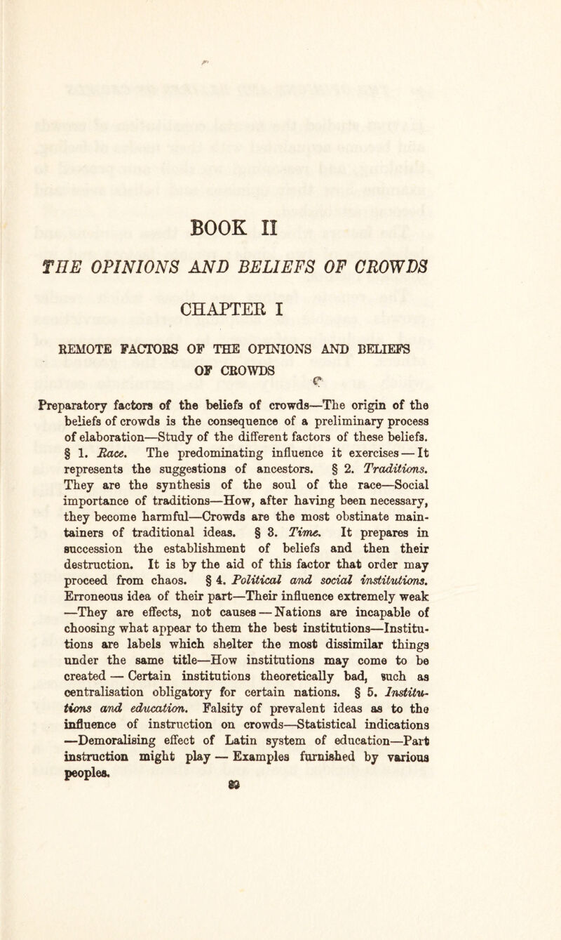 BOOK II THE OPINIONS AND BELIEFS OF CROWDS CHAPTEE I REMOTE FACTORS OF THE OPINIONS AND BELIEFS OF CROWDS e Preparatory factors of the beliefs of crowds—The origin of the beliefs of crowds is the consequence of a preliminary process of elaboration—Study of the different factors of these beliefs. § 1. Race. The predominating influence it exercises — It represents the suggestions of ancestors. § 2. Traditions. They are the synthesis of the soul of the race—Social importance of traditions—How, after having been necessary, they become harmful—Crowds are the most obstinate main¬ tained of traditional ideas. § 3. Time. It prepares in succession the establishment of beliefs and then their destruction. It is by the aid of this factor that order may proceed from chaos. § 4. Political and social institutions. Erroneous idea of their part—Their influence extremely weak —They are effects, not causes — Nations are incapable of choosing what appear to them the best institutions—Institu¬ tions are labels which shelter the most dissimilar things under the same title—How institutions may come to be created — Certain institutions theoretically bad, such as centralisation obligatory for certain nations. § 5. Institu¬ tions and education. Falsity of prevalent ideas as to the influence of instruction on crowds—Statistical indications —Demoralising effect of Latin system of education—Part instruction might play — Examples furnished by various peoples. S3