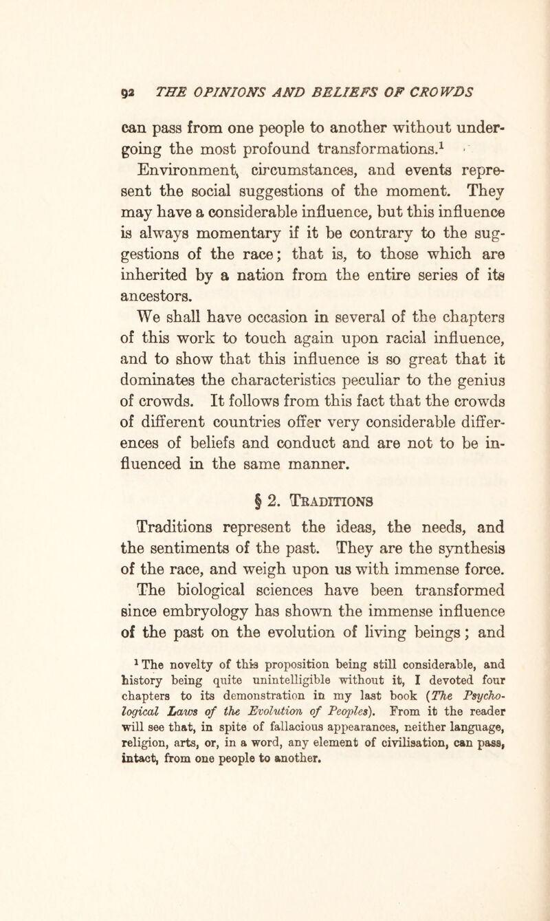 can pass from one people to another without under¬ going the most profound transformations.1 ■ Environment* circumstances, and events repre¬ sent the social suggestions of the moment. They may have a considerable influence, but this influence is always momentary if it be contrary to the sug¬ gestions of the race; that is, to those which are inherited by a nation from the entire series of its ancestors. We shall have occasion in several of the chapters of this work to touch again upon racial influence, and to show that this influence is so great that it dominates the characteristics peculiar to the genius of crowds. It follows from this fact that the crowds of different countries offer very considerable differ¬ ences of beliefs and conduct and are not to be in¬ fluenced in the same manner. § 2. Traditions Traditions represent the ideas, the needs, and the sentiments of the past. They are the synthesis of the race, and weigh upon us with immense force. The biological sciences have been transformed since embryology has shown the immense influence of the past on the evolution of living beings; and JTlie novelty of this proposition being still considerable, and history being quite unintelligible without it, I devoted four chapters to its demonstration in my last book (The Psycho¬ logical Laws of the Evolution of Peoples). From it the reader will see that, in spite of fallacious appearances, neither language, religion, arts, or, in a word, any element of civilisation, can pass, intact, from one people to another.