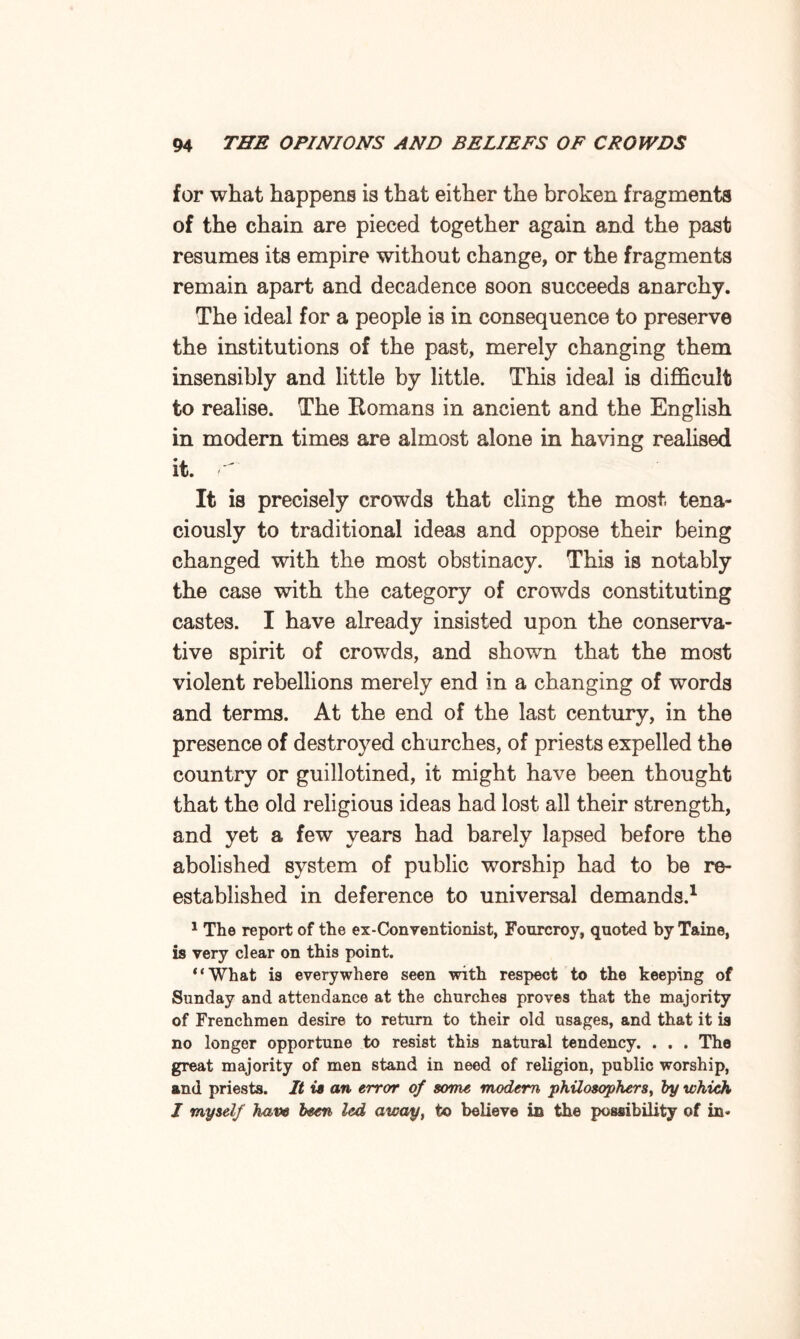 for what happens is that either the broken fragments of the chain are pieced together again and the past resumes its empire without change, or the fragments remain apart and decadence soon succeeds anarchy. The ideal for a people is in consequence to preserve the institutions of the past, merely changing them insensibly and little by little. This ideal is difficult fco realise. The Romans in ancient and the English in modern times are almost alone in having realised it. r It is precisely crowds that cling the most, tena¬ ciously to traditional ideas and oppose their being changed with the most obstinacy. This is notably the case with the category of crowds constituting castes. I have already insisted upon the conserva¬ tive spirit of crowds, and shown that the most violent rebellions merely end in a changing of words and terms. At the end of the last century, in the presence of destroyed churches, of priests expelled the country or guillotined, it might have been thought that the old religious ideas had lost all their strength, and yet a few years had barely lapsed before the abolished system of public worship had to be re¬ established in deference to universal demands.1 1 The report of the ex-Conventionist, Fourcroy, quoted by Taine, is very clear on this point. “What is everywhere seen with respect to the keeping of Sunday and attendance at the churches proves that the majority of Frenchmen desire to return to their old usages, and that it is no longer opportune to resist this natural tendency. . . . The great majority of men stand in need of religion, public worship, and priests. It is an error of some modem philosophers, by which I myself haw been led away, to believe in the possibility of in-