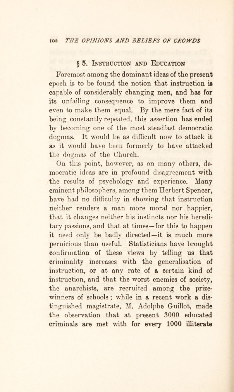 § 5. Instruction and Education Foremost among the dominant ideas of the present epoch is to be found the notion that instruction is capable of considerably changing men, and has for its unfailing consequence to improve them and even to make them equal. By the mere fact of its being constantly repeated, this assertion has ended by becoming one of the most steadfast democratic dogmas. It would be as difficult now to attack it as it would have been formerly to have attacked the dogmas of the Church. On this point, however, as on many others, de¬ mocratic ideas are in profound disagreement with the results of psychology and experience. Many eminent philosophers, among them Herbert Spencer, have had no difficulty in showing that instruction neither renders a man more moral nor happier, that it changes neither his instincts nor his heredi¬ tary passions, and that at times—for this to happen it need only be badly directed —it is much more pernicious than useful. Statisticians have brought confirmation of these view-s by telling us that criminality increases with the generalisation of instruction, or at anv rate of a certain kind of instruction, and that the worst enemies of society, the anarchists, are recruited among the prize¬ winners of schools ; while in a recent -work a dis¬ tinguished magistrate, M. Adolphe Guillot, made the observation that at present 3000 educated criminals are met with for every 1000 illiterate