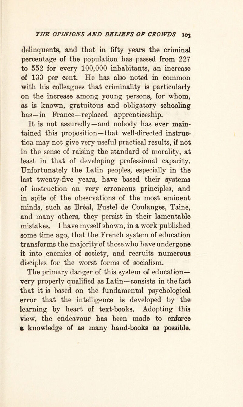 delinquents, and that in fifty years the criminal percentage of the population has passed from 227 to 552 for every 100,000 inhabitants, an increase of 133 per cent. He has also noted in common with his colleagues that criminality is particularly on the increase among young persons, for whom, as is known, gratuitous and obligatory schooling has—in France—replaced apprenticeship. It is not assuredly—and nobody has ever main¬ tained this proposition—that well-directed instruc¬ tion may not give very useful practical results, if not in the sense of raising the standard of morality, at least in that of developing professional capacity. Unfortunately the Latin peoples, especially in the last twenty-five years, have based their systems of instruction on very erroneous principles, and in spite of the observations of the most eminent minds, such as Br6al, Fustel de Coulanges, Taine, and many others, they persist in their lamentable mistakes. I have myself shown, in a work published some time ago, that the French system of education transforms the majority of those who have undergone it into enemies of society, and recruits numerous disciples for the worst forms of socialism. The primary danger of this system 01 education— very properly qualified as Latin—consists in the fact that it is based on the fundamental psychological error that the intelligence is developed by the learning by heart of text-books. Adopting this view, the endeavour has been made to enforce e knowledge of as many hand-books as possible.