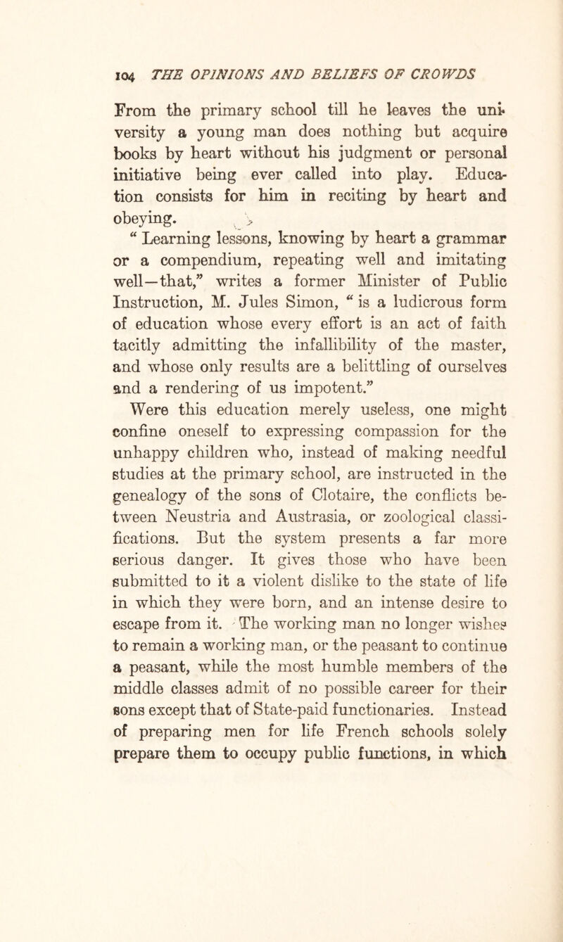 From the primary school till he leaves the uni* versity a young man does nothing but acquire books by heart without his judgment or personal initiative being ever called into play. Educa¬ tion consists for him in reciting by heart and obeying. '> “ Learning lessons, knowing by heart a grammar or a compendium, repeating well and imitating well—that,” writes a former Minister of Public Instruction, M. Jules Simon, “ is a ludicrous form of education whose every effort is an act of faith tacitly admitting the infallibility of the master, and whose only results are a belittling of ourselves and a rendering of us impotent.” Were this education merely useless, one might confine oneself to expressing compassion for the unhappy children who, instead of making needful studies at the primary school, are instructed in the genealogy of the sons of Clotaire, the conflicts be¬ tween Neustria and Austrasia, or zoological classi¬ fications. But the system presents a far more serious danger. It gives those who have been submitted to it a violent dislike to the state of life in which they wTere born, and an intense desire to escape from it. ; The working man no longer wishes to remain a working man, or the peasant to continue a peasant, while the most humble members of the middle classes admit of no possible career for their eons except that of State-paid functionaries. Instead of preparing men for life French schools solely prepare them to occupy public functions, in which