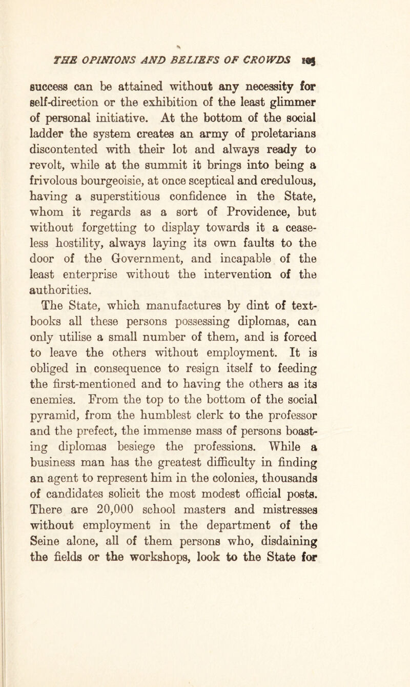 success can be attained without any necessity for self-direction or the exhibition of the least glimmer of personal initiative. At the bottom of the social ladder the system creates an army of proletarians discontented with their lot and always ready to revolt, while at the summit it brings into being a frivolous bourgeoisie, at once sceptical and credulous, having a superstitious confidence in the State, whom it regards as a sort of Providence, but without forgetting to display towards it a cease¬ less hostility, always laying its own faults to the door of the Government, and incapable of the least enterprise without the intervention of the authorities. The State, which manufactures by dint of text¬ books all these persons possessing diplomas, can only utilise a small number of them, and is forced to leave the others without employment. It is obliged in consequence to resign itself to feeding the first-mentioned and to having the others as its enemies. From the top to the bottom of the social pyramid, from the humblest clerk to the professor and the prefect, the immense mass of persons boast¬ ing diplomas besiege the professions. While a business man has the greatest difficulty in finding an agent to represent him in the colonies, thousands of candidates solicit the most modest official posts. There are 20,000 school masters and mistresses without employment in the department of the Seine alone, all of them persons who, disdaining the fields or the workshops, look to the State for