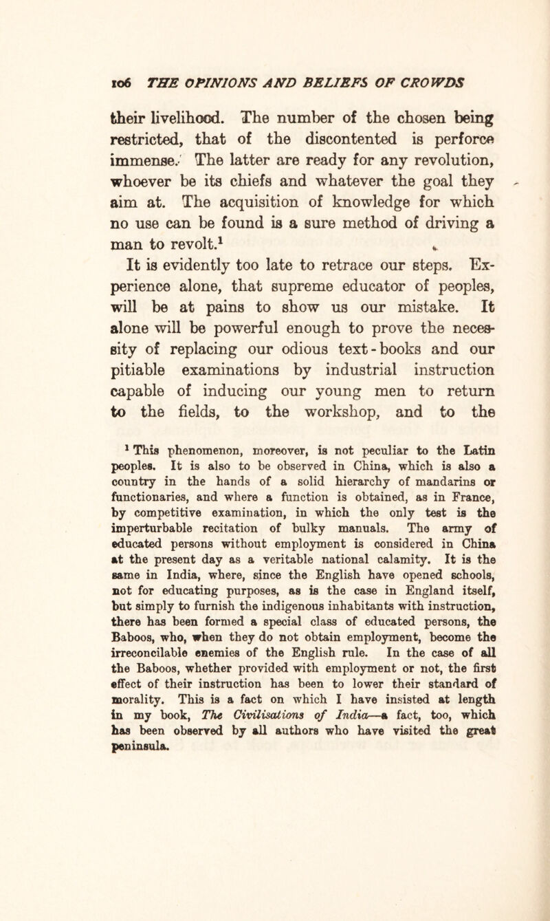 fcheir livelihood. The number of the chosen being restricted, that of the discontented is perforca immense.-' The latter are ready for any revolution, whoever be its chiefs and whatever the goal they aim at. The acquisition of knowledge for which no use can be found is a sure method of driving a man to revolt.1 * It is evidently too late to retrace our steps. Ex¬ perience alone, that supreme educator of peoples, will be at pains to show us our mistake. It alone will be powerful enough to prove the neces¬ sity of replacing our odious text-books and our pitiable examinations by industrial instruction capable of inducing our young men to return to the fields, to the workshop, and to the 1 This phenomenon, moreover, is not peculiar to the Latin peoples. It is also to be observed in China, which is also a country in the hands of a solid hierarchy of mandarins or functionaries, and where a function is obtained, as in France, by competitive examination, in which the only test is the imperturbable recitation of bulky manuals. The army of educated persons without employment is considered in China at the present day as a veritable national calamity. It is the same in India, where, since the English have opened schools, not for educating purposes, as is the case in England itself, but simply to furnish the indigenous inhabitants with instruction, there has been formed a special class of educated persons, the Baboos, who, when they do not obtain employment, become the irreconcilable enemies of the English rule. In the case of all the Baboos, whether provided with employment or not, the first effect of their instruction has been to lower their standard of morality. This is a fact on which I have insisted at length in my book, The Civilisations of India—a fact, too, which has been observed by all authors who have visited the great peninsula.