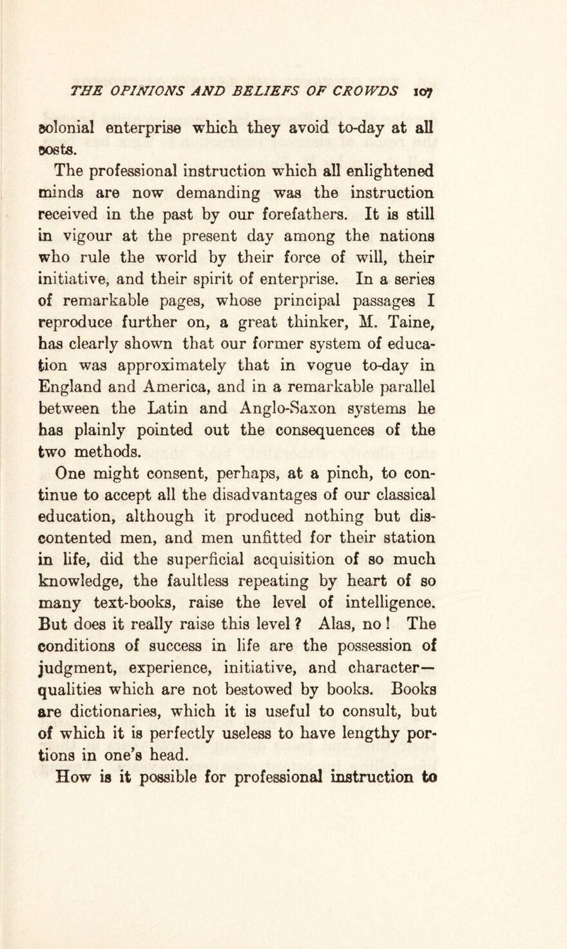 solonial enterprise which they avoid to-day at all 30s ts. The professional instruction which all enlightened minds are now demanding was the instruction received in the past by our forefathers. It is still in vigour at the present day among the nations who rule the world by their force of will, their initiative, and their spirit of enterprise. In a series of remarkable pages, whose principal passages I reproduce further on, a great thinker, M. Taine, has clearly shown that our former system of educa¬ tion was approximately that in vogue to-day in England and America, and in a remarkable parallel between the Latin and Anglo-Saxon systems he has plainly pointed out the consequences of the two methods. One might consent, perhaps, at a pinch, to con¬ tinue to accept all the disadvantages of our classical education, although it produced nothing but dis¬ contented men, and men unfitted for their station in life, did the superficial acquisition of so much knowledge, the faultless repeating by heart of so many text-books, raise the level of intelligence. But does it really raise this level ? Alas, no ! The conditions of success in life are the possession of judgment, experience, initiative, and character- qualities which are not bestowed by books. Books are dictionaries, which it is useful to consult, but of which it is perfectly useless to have lengthy por¬ tions in one's head. How is it possible for professional instruction to