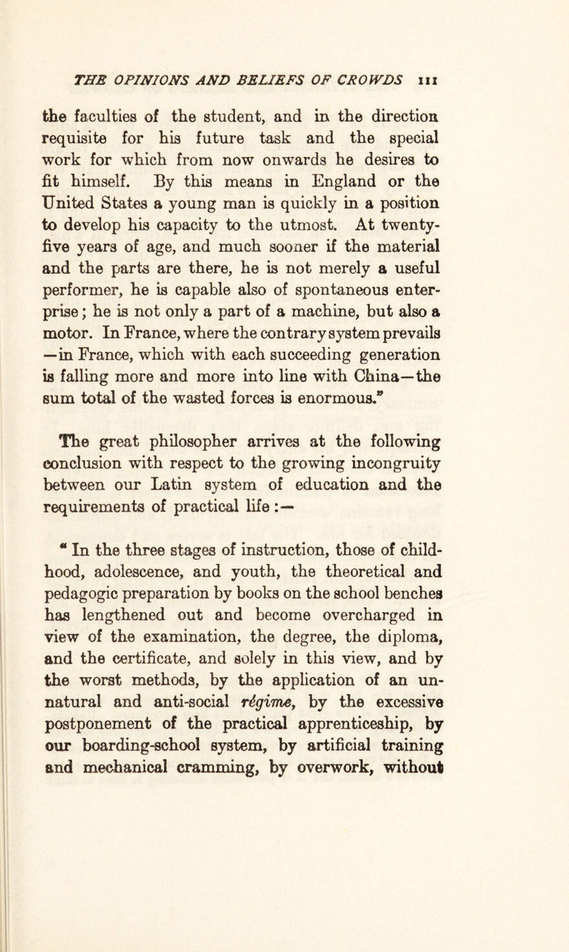 the faculties of the student, and in the direction requisite for his future task and the special work for which from now onwards he desires to fit himself. By this means in England or the United States a young man is quickly in a position to develop his capacity to the utmost. At twenty- five years of age, and much sooner if the material and the parts are there, he is not merely a useful performer, he is capable also of spontaneous enter¬ prise ; he is not only a part of a machine, but also a motor. In France, where the contrary system prevails —■in France, which with each succeeding generation is falling more and more into line with China—the sum total of the wasted forces is enormous.® The great philosopher arrives at the following conclusion with respect to the growing incongruity between our Latin system of education and the requirements of practical life “ In the three stages of instruction, those of child¬ hood, adolescence, and youth, the theoretical and pedagogic preparation by books on the school benches has lengthened out and become overcharged in view of the examination, the degree, the diploma, and the certificate, and solely in this view, and by the worst methods, by the application of an un¬ natural and anti-social regime, by the excessive postponement of the practical apprenticeship, by our boarding-school system, by artificial training and mechanical cramming, by overwork, without