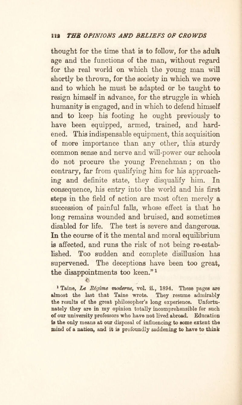 thought for the time that is to follow, for the adult age and the functions of the man, without regard for the real world on which the young man will shortly be thrown, for the society in which we move and to which he must be adapted or be taught to resign himself in advance, for the struggle in which humanity is engaged, and in which to defend himself and to keep his footing he ought previously to have been equipped, armed, trained, and hard¬ ened. This indispensable equipment, this acquisition of more importance than any other, this sturdy common sense and nerve and will-power our schools do not procure the young Frenchman; on the contrary, far from qualifying him for his approach¬ ing and definite state, they disqualify him. In consequence, his entry into the world and his first steps in the field of action are most often merely a succession of painful falls, whose effect is that he long remains wounded and bruised, and sometimes disabled for life. The test is severe and dangerous. In the course of it the mental and moral equilibrium is affected, and runs the risk of not being re-estab¬ lished. Too sudden and complete disillusion has supervened. The deceptions have been too great, the disappointments too keen.”1 % 1 Taine, Le Regime modems, vol. ii, 1894. These pages are almost the last that Taine wrote. They resume admirably the results of the great philosopher’s long experience. Unfortu¬ nately they are in my opinion totally incomprehensible for such of our university professors who have not lived abroad. Education is the only means at our disposal of influencing to some extent the mind of a nation, and it is profoundly saddening to have to think