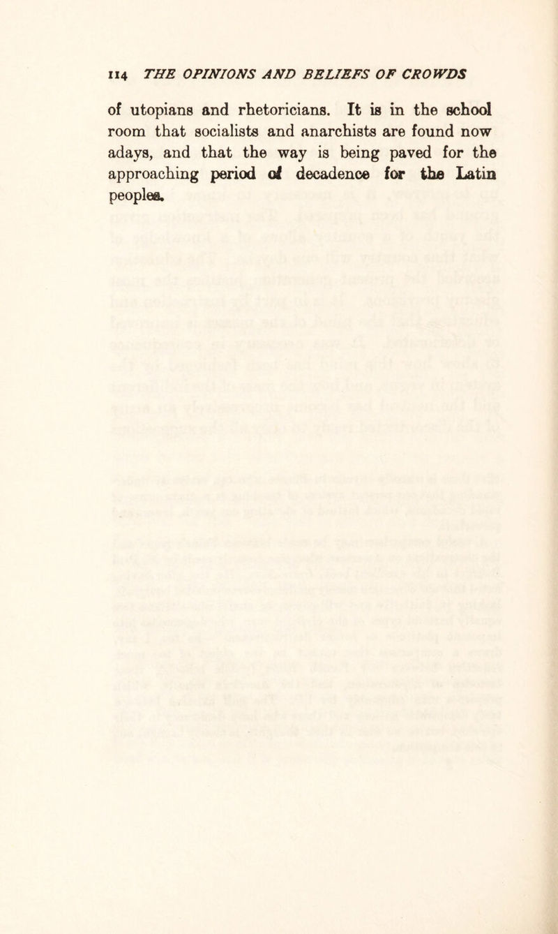 of Utopians and rhetoricians. It is in the school room that socialists and anarchists are found now adays, and that the way is being paved for the approaching period of decadence for the Latin peoples.
