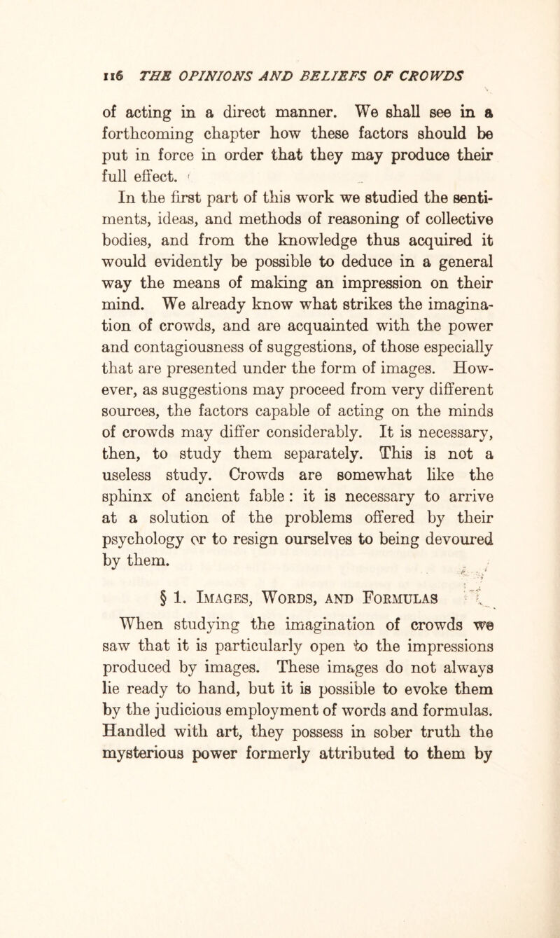 of acting in a direct manner. We shall see in a forthcoming chapter how these factors should be put in force in order that they may produce their full effect. ' In the first part of this work we studied the senti¬ ments, ideas, and methods of reasoning of collective bodies, and from the knowledge thus acquired it would evidently be possible to deduce in a general way the means of making an impression on their mind. We already know what strikes the imagina¬ tion of crowds, and are acquainted with the power and contagiousness of suggestions, of those especially that are presented under the form of images. How¬ ever, as suggestions may proceed from very different sources, the factors capable of acting on the minds of crowds may differ considerably. It is necessary, then, to study them separately. This is not a useless study. Crowds are somewhat like the sphinx of ancient fable : it is necessary to arrive at a solution of the problems offered by their psychology or to resign ourselves to being devoured by them. ■ Ff, ■ i > :7 § 1. Images, Words, and Formulas \ When studying the imagination of crowds we saw that it is particularly open to the impressions produced by images. These images do not always lie ready to hand, but it is possible to evoke them by the judicious employment of words and formulas. Handled with art, they possess in sober truth the mysterious power formerly attributed to them by
