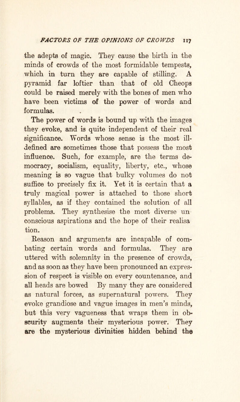 the adepts of magic. They cause the birth in the minds of crowds of the most formidable tempests, which in turn they are capable of stilling. A pyramid far loftier than that of old Cheops could be raised merely with the bones of men who have been victims of the power of words and formulas. The power of words is bound up with the images they evoke, and is quite independent of their real significance. Words whose sense is the most ill- defined are sometimes those that possess the most influence. Such, for example, are the terms de¬ mocracy, socialism, equality, liberty, etc., whose meaning is so vague that bulky volumes do not suffice to precisely fix it. Yet it is certain that a truly magical power is attached to those short syllables, as if they contained the solution of all problems. They synthesise the most diverse un conscious aspirations and the hope of their realisa tion. Beason and arguments are incapable of com¬ bating certain words and formulas. They are uttered with solemnity in the presence of crowds, and as soon as they have been pronounced an expres¬ sion of respect is visible on every countenance, and all heads are bowed By many they are considered as natural forces, as supernatural powers. They evoke grandiose and vague images in men’s minds, but this very vagueness that wraps them in ob¬ scurity augments their mysterious power. They are the mysterious divinities hidden behind the