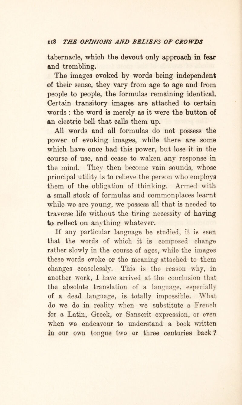 tabernacle, which the devout only approach in fear and trembling. The images evoked by words being independent of their sense, they vary from age to age and from people to people, the formulas remaining identical. Certain transitory images are attached to certain words : the word is merely as it were the button of an electric bell that calls them up. All words and all formulas do not possess the power of evoking images, while there are some which have once had this power, but lose it in the course of use, and cease to waken any response in the mind. They then become vain sounds, whose principal utility is to relieve the person who employs them of the obligation of thinking. Armed with a small stock of formulas and commonplaces learnt while we are young, we possess all that is needed to traverse life without the tiring necessity of having to reflect on anything whatever. If any particular language be studied, it is seen that the words of which it is composed change rather slowly in the course of ages, while the images these words evoke or the meaning attached to them changes ceaselessly. This is the reason why, in another work, I have arrived at the conclusion that the absolute translation of a language, especially of a dead language, is totally impossible. What do we do in reality when we substitute a French for a Latin, Greek, or Sanscrit expression, or even when we endeavour to understand a book written in our own tongue two or three centuries back ?