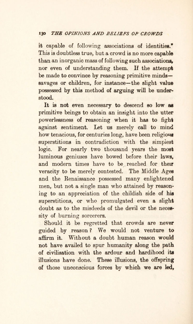 it capable of following associations of identities.® This is doubtless true, but a crowd is no more capable than an inorganic mass of following such associations, nor even of understanding them. If the attempt be made to convince by reasoning primitive minds— savages or children, for instance—the slight value possessed by this method of arguing will be under¬ stood. It is not even necessary to descend so low as primitive beings to obtain an insight into the utter powerlessness of reasoning when it has to fight against sentiment. Let us merely call to mind how tenacious, for centuries long, have been religious superstitions in contradiction with the simplest logic. For nearly two thousand years the most luminous geniuses have bowed before their laws, and modern times have to be . reached for their veracity to be merely contested. The Middle Ages and the Renaissance possessed many enlightened men, but not a single man who attained by reason¬ ing to an appreciation of the childish side of his superstitions, or who promulgated even a slight doubt as to the misdeeds of the devil or the neces¬ sity of burning sorcerers. Should it be regretted that crowds are never guided by reason ? We would not venture to affirm it. Without a doubt human reason would not have availed to spur humanity along the path of civilisation with the ardour and hardihood its illusions have done. These illusions, the offspring of those unconscious forces by which we are led,