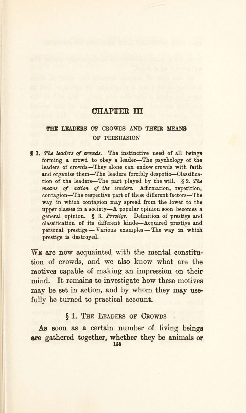 CHAPTER XH THE LEADERS OF CROWDS AND THEIR MEANS OF PERSUASION § 1. The leaders of crowds. The instinctive need of all beings forming a crowd to obey a leader—The psychology of the leaders of crowds—They alone can endow crowds with faith and organise them—The leaders forcibly despotic—Classifica¬ tion of the leaders—The part played by the will. § 2. The means of action of the leaders. Affirmation, repetition, contagion—The respective part of these different factors—The way in which contagion may spread from the lower to the upper classes in a society—A popular opinion soon becomes a general opinion. § 3. Prestige. Definition of prestige and classification of its different kinds—Acquired prestige and personal prestige — Various examples — The way in which prestige is destroyed. We are now acquainted with the mental constitu¬ tion of crowds, and we also know what are the motives capable of making an impression on their mind. It remains to investigate how these motives may be set in action, and by whom they may use¬ fully be turned to practical account. § 1. The Leaders of Crowds As soon as a certain number of living beings are gathered together, whether they be animals or