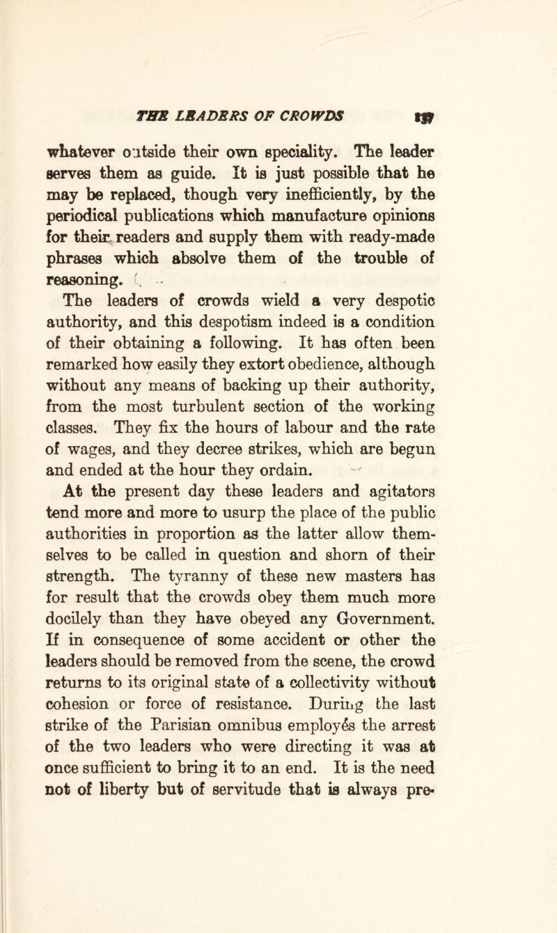 whatever outside their own speciality. The leader serves them as guide. It is just possible that he may be replaced, though very inefficiently, by the periodical publications which manufacture opinions for their, readers and supply them with ready-made phrases which absolve them of the trouble of reasoning. C - The leaders of crowds wield a very despotic authority, and this despotism indeed is a condition of their obtaining a following. It has often been remarked how easily they extort obedience, although without any means of backing up their authority, from the most turbulent section of the working classes. They fix the hours of labour and the rate of wages, and they decree strikes, which are begun and ended at the hour they ordain. At the present day these leaders and agitators tend more and more to usurp the place of the public authorities in proportion as the latter allow them¬ selves to be called in question and shorn of their strength. The tyranny of these new masters has for result that the crowds obey them much more docilely than they have obeyed any Government. If in consequence of some accident or other the leaders should be removed from the scene, the crowd returns to its original state of a collectivity without cohesion or force of resistance. During the last strike of the Parisian omnibus employes the arrest of the two leaders who were directing it was at once sufficient to bring it to an end. It is the need not of liberty but of servitude that is always pro