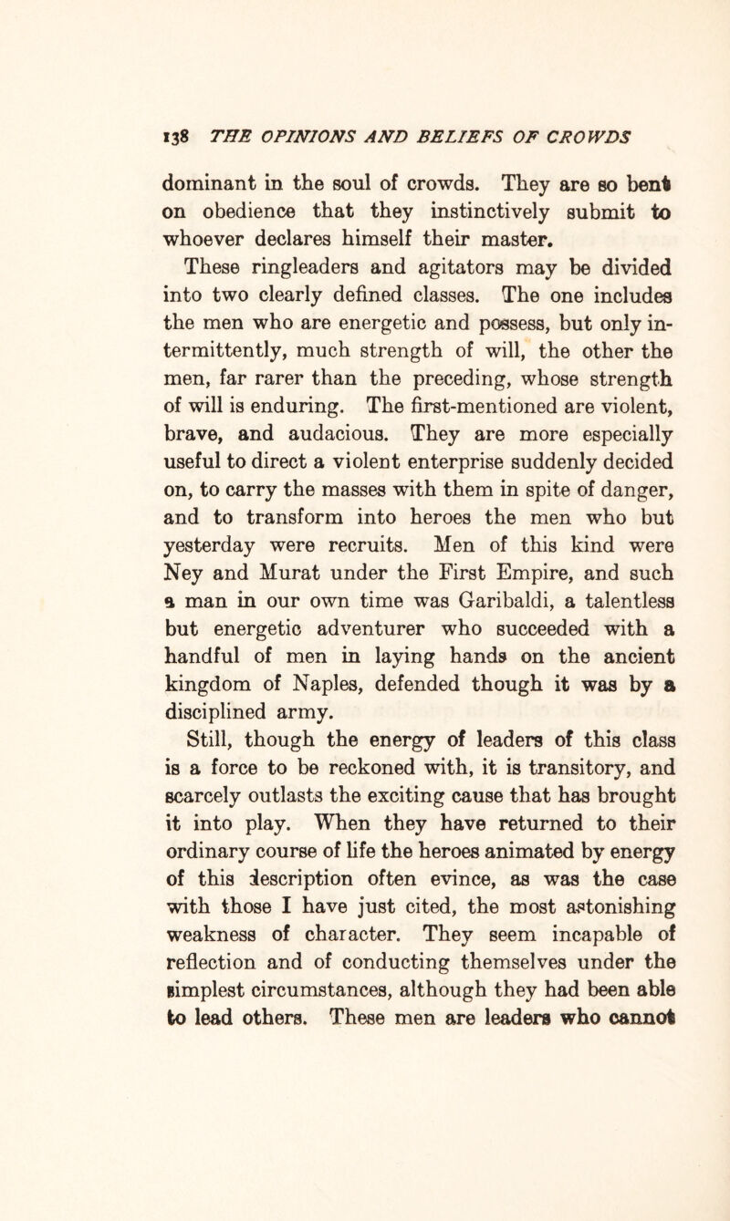 dominant in the soul of crowds. They are bo bent on obedience that they instinctively submit to whoever declares himself their master. These ringleaders and agitators may be divided into two clearly defined classes. The one includes the men who are energetic and possess, but only in¬ termittently, much strength of will, the other the men, far rarer than the preceding, whose strength of will is enduring. The first-mentioned are violent, brave, and audacious. They are more especially useful to direct a violent enterprise suddenly decided on, to carry the masses with them in spite of danger, and to transform into heroes the men who but yesterday were recruits. Men of this kind were Ney and Murat under the First Empire, and such a man in our own time was Garibaldi, a talentless but energetic adventurer who succeeded with a handful of men in laying hands on the ancient kingdom of Naples, defended though it was by a disciplined army. Still, though the energy of leaders of this class is a force to be reckoned with, it is transitory, and scarcely outlasts the exciting cause that has brought it into play. When they have returned to their ordinary course of life the heroes animated by energy of this description often evince, as was the case with those I have just cited, the most astonishing weakness of character. They seem incapable of reflection and of conducting themselves under the simplest circumstances, although they had been able to lead others. These men are leaders who cannot
