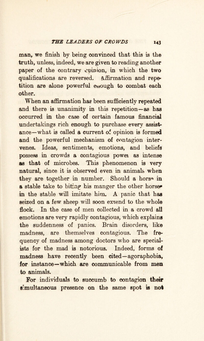 man, we finish by being convinced that this is the truth, unless, indeed, we are given to reading another paper of the contrary CDinion, in which the two qualifications are reversed, affirmation and repe¬ tition are alone powerful enough to combat each other. When an affirmation has been sufficiently repeated and there is unanimity in this repetition—as has occurred in the case of certain famous financial undertakings rich enough to purchase every assist¬ ance—what is called a current of opinion is formed and the powerful mechanism of contagion inter¬ venes, Ideas, sentiments, emotions, and beliefs possess in crowds a contagious powei as intense as that of microbes. This phenomenon is very natural, since it is observed even in animals when they are together in number. Should a hors^ in a stable take to bitfng his manger the other horse* in the stable will imitate him, A panic that has seized on a few sheep will soon exxend to the whole flock. In the case of men collected in a crowd all emotions are very rapidly contagious, which explains the suddenness of panics. Brain disorders, like madness, are themselves contagious. The fre¬ quency of madness among doctors who are special¬ ists for the mad is notorious. Indeed, forms of madness have recently been cited—agoraphobia, for instance—which are communicable from men to animals. For individuals to succumb to contagion their simultaneous presence on the same spot is not