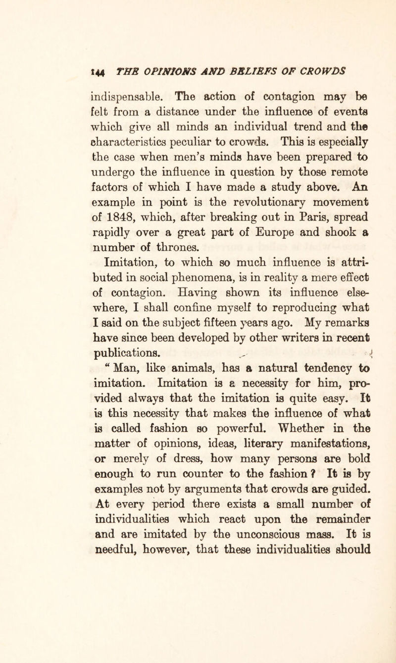 indispensable. The action of contagion may be felt from a distance under the influence of events which give all minds an individual trend and the characteristics peculiar to crowds. This is especially the case when men’s minds have been prepared to undergo the influence in question by those remote factors of which I have made a study above. An example in point is the revolutionary movement of 1848, which, after breaking out in Paris, spread rapidly over a great part of Europe and shook a number of thrones. Imitation, to which so much influence is attri¬ buted in social phenomena, is in reality a mere effect of contagion. Having shown its influence else¬ where, I shall confine myself to reproducing what I said on the subject fifteen years ago. My remarks have since been developed by other writers in recent publications. { “ Man, like animals, has a natural tendency to imitation. Imitation is a necessity for him, pro¬ vided always that the imitation is quite easy. It is this necessity that makes the influence of what is called fashion so powerful. Whether in the matter of opinions, ideas, literary manifestations, or merely of dress, how many persons are bold enough to run counter to the fashion ? It is by examples not by arguments that crowds are guided. At every period there exists a small number of individualities which react upon the remainder and are imitated by the unconscious mass. It is needful, however, that these individualities should