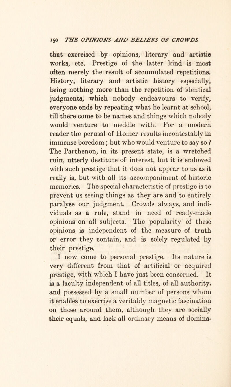 that exercised by opinions, literary and artistic works, etc. Prestige of the latter kind is most often merely the result of accumulated repetitions. History, literary and artistic history especially, being nothing more than the repetition of identical judgments, which nobody endeavours to verify, everyone ends by repeating what he learnt at school, till there come to be names and things which nobody would venture to meddle with. For a modern reader the perusal of Homer results incontestably in immense boredom; but who would venture to say so ? The Parthenon, in its present state, is a wretched ruin, utterly destitute of interest, but it is endowed with such prestige that it does not appear to us as it really is, but with all its accompaniment of historic memories. The special characteristic of prestige is to prevent us seeing things as they are and to entirely paralyse our judgment. Crowds always, and indi¬ viduals as a rule, stand in need of ready-made opinions on all subjects. The popularity of these opinions is independent of the measure of truth or error they contain, and is solely regulated by their prestige. I now come to personal prestige. Its nature is very different from that of artificial or acquired prestige, with which I have just been concerned. It is a faculty independent of all titles, of all authority, and possessed by a small number of persons whom it enables to exercise a veritablv magnetic fascination on those around them, although thev are socially their equals, and lack all ordinary means of domina-