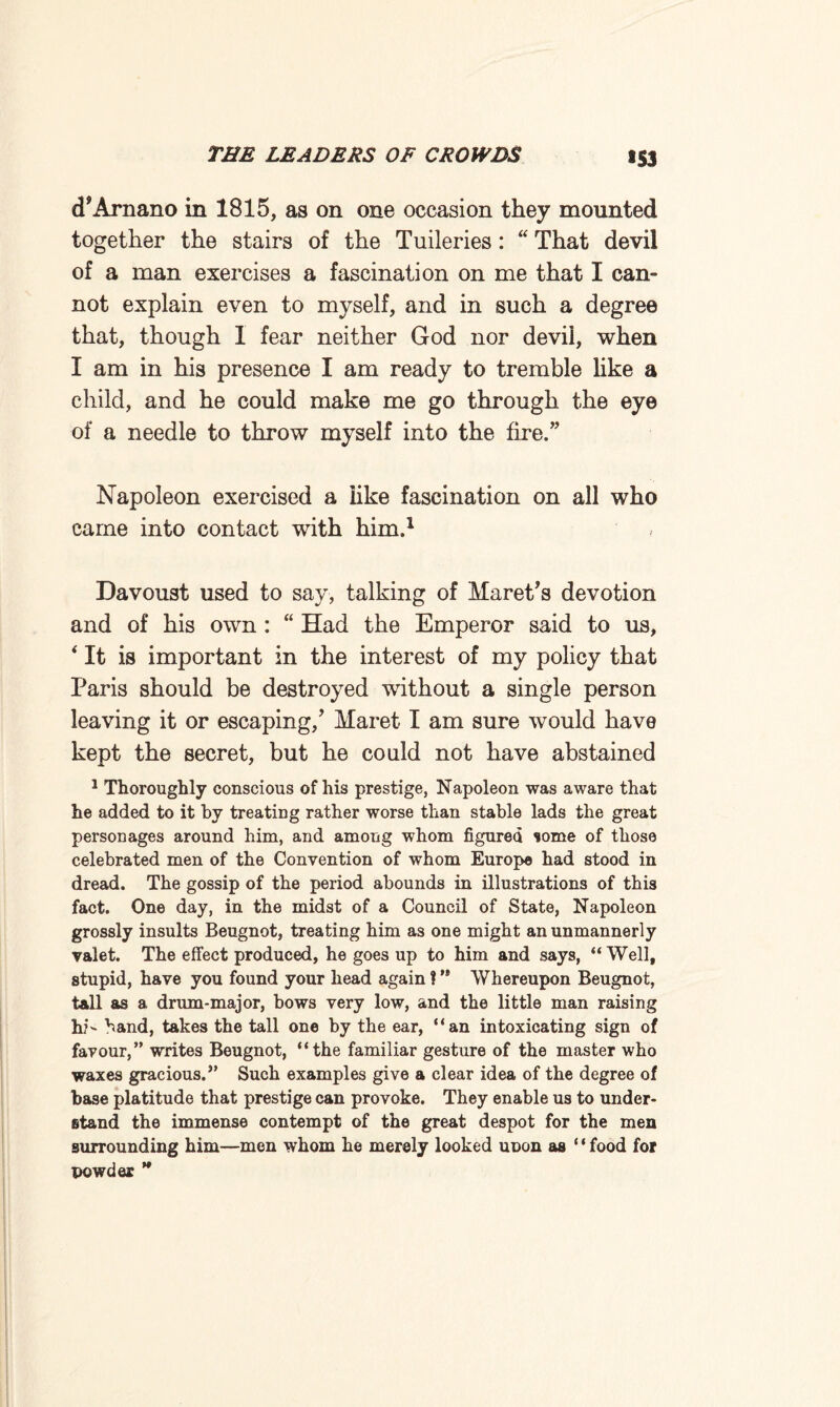 >53 cPArnano in 1815, as on one occasion they mounted together the stairs of the Tuileries : “ That devil of a man exercises a fascination on me that I can¬ not explain even to myself, and in such a degree that, though 1 fear neither God nor devil, when I am in his presence I am ready to tremble like a child, and he could make me go through the eye of a needle to throw myself into the fire.” Napoleon exercised a like fascination on all who came into contact with him.1 Davoust used to say, talking of Haret’s devotion and of his own : “ Had the Emperor said to us, 4 It is important in the interest of my policy that Paris should be destroyed without a single person leaving it or escaping/ Maret-1 am sure would have kept the secret, but he could not have abstained 1 Thoroughly conscious of his prestige, Napoleon was aware that he added to it by treating rather worse than stable lads the great personages around him, and among whom figured some of those celebrated men of the Convention of whom Europe had stood in dread. The gossip of the period abounds in illustrations of this fact. One day, in the midst of a Council of State, Napoleon grossly insults Beugnot, treating him as one might an unmannerly valet. The effect produced, he goes up to him and says, “ Well, stupid, have you found your head again ? ’* Whereupon Beugnot, tall as a drum-major, bows very low, and the little man raising hi- band, takes the tall one by the ear, “an intoxicating sign of favour,” writes Beugnot, “the familiar gesture of the master who waxes gracious.” Such examples give a clear idea of the degree of base platitude that prestige can provoke. They enable us to under¬ stand the immense contempt of the great despot for the men surrounding him—men whom he merely looked unon as ‘ ‘ food for powder ”