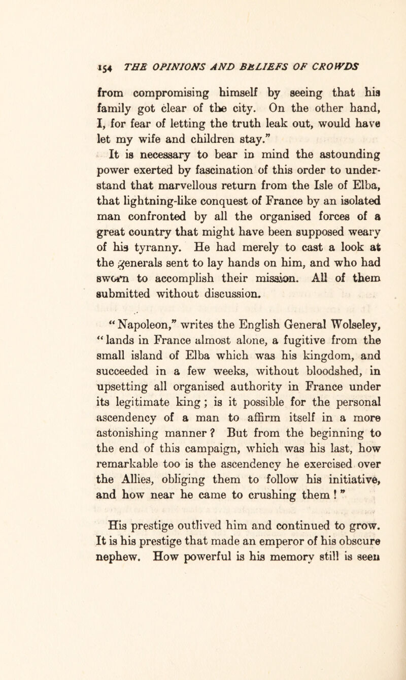 from compromising himself by seeing that hia family got clear of the city. On the other hand, I, for fear of letting the truth leak out, would have let my wife and children stay.” It is necessary to bear in mind the astounding power exerted by fascination of this order to under¬ stand that marvellous return from the Isle of Elba, that lightning-like conquest of France by an isolated man confronted by all the organised forces of a great country that might have been supposed weary of his tyranny. He had merely to cast a look at the generals sent to lay hands on him, and who had swGjfn to accomplish their mission. All of them submitted without discussion. “ Napoleon,” writes the English General Wolseley, “ lands in France almost alone, a fugitive from the small island of Elba which was his kingdom, and succeeded in a few weeks, without bloodshed, in upsetting all organised authority in France under its legitimate king; is it possible for the personal ascendency of a man to affirm itself in a more astonishing manner ? But from the beginning to the end of this campaign, which was his last, how remarkable too is the ascendency he exercised over the Allies, obliging them to follow his initiative, and how near he came to crushing them ! ” His prestige outlived him and continued to grow. It is his prestige that made an emperor of his obscure nephew. How powerful is his memory still is seen