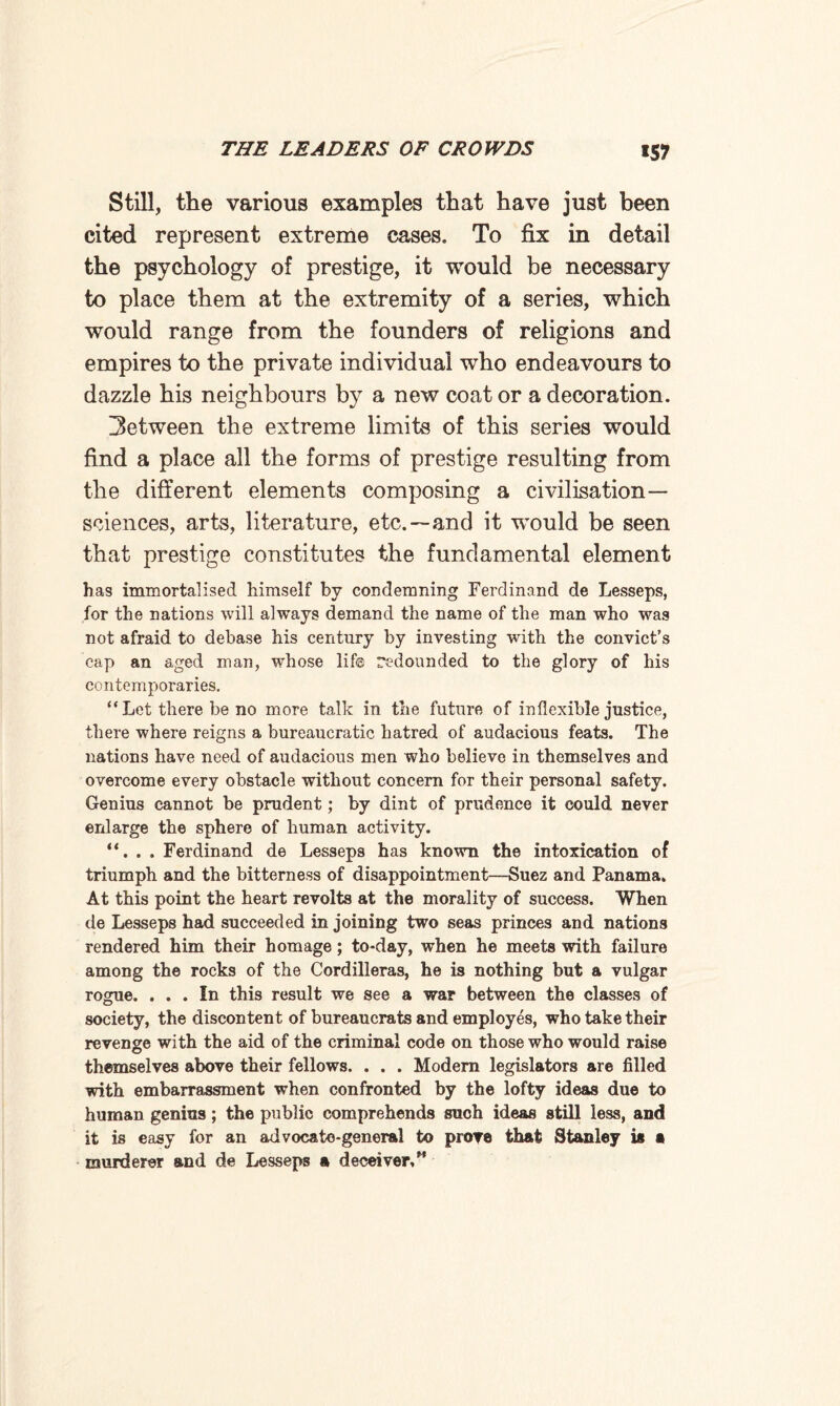 *57 Still, the various examples that have just been cited represent extreme cases. To fix in detail the psychology of prestige, it would be necessary to place them at the extremity of a series, which would range from the founders of religions and empires to the private individual who endeavours to dazzle his neighbours by a new coat or a decoration. between the extreme limits of this series would find a place all the forms of prestige resulting from the different elements composing a civilisation— sciences, arts, literature, etc.—and it would be seen that prestige constitutes the fundamental element has immortalised himself by condemning Ferdinand de Lesseps, for the nations will always demand the name of the man who was not afraid to debase his century by investing with the convict’s cap an aged man, whose life redounded to the glory of his contemporaries. “ Let there be no more talk in the future of inflexible justice, there where reigns a bureaucratic hatred of audacious feats. The nations have need of audacious men who believe in themselves and overcome every obstacle without concern for their personal safety. Genius cannot be prudent; by dint of prudence it could never enlarge the sphere of human activity. “. . . Ferdinand de Lesseps has known the intoxication of triumph and the bitterness of disappointment—Suez and Panama. At this point the heart revolts at the morality of success. When de Lesseps had succeeded in joining two seas princes and nations rendered him their homage; to-day, when he meets with failure among the rocks of the Cordilleras, he is nothing but a vulgar rogue. ... In this result we see a war between the classes of society, the discontent of bureaucrats and employes, who take their revenge with the aid of the criminal code on those who would raise themselves above their fellows. . . . Modern legislators are filled with embarrassment when confronted by the lofty ideas due to human genius; the public comprehends such ideas still less, and it is easy for an advocate-general to proT8 that Stanley is a murderer and de Lesseps a deceiver,”