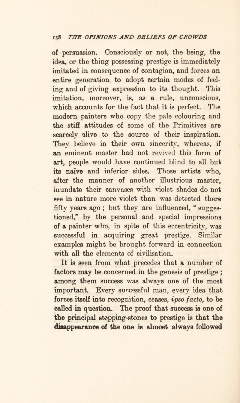 of persuasion. Consciously or not, the being, the idea, or the thing possessing prestige is immediately imitated in consequence of contagion, and forces an entire generation to adopt certain modes of feel¬ ing and of giving expression to its thought. This imitation, moreover, is, as a rule, unconscious, which accounts for the fact that it is perfect. The modern painters who copy the pale colouring and the stiff attitudes of some of the Primitives are scarcely alive to the source of their inspiration. They believe in their own sincerity, whereas, if an eminent master had not revived this form of art, people would have continued blind to all but its naive and inferior sides. Those artists who, after the manner of another illustrious master, inundate their canvases with violet shades do not see in nature more violet than was detected there fifty years ago ; but they are influenced, “ sugges- tioned,” by the personal and special impressions of a painter who, in spite of this eccentricity, was successful in acquiring great prestige. Similar examples might be brought forward in connection with all the elements of civilisation. It is seen from what precedes that a number of factors may be concerned in the genesis of prestige ; among them success was always one of the most important. Every successful man, every idea that forces itself into recognition, ceases, ipso factoy to be called in question. The proof that success is one of the principal stepping-stones to prestige is that the disappearance of the one is almost always followed