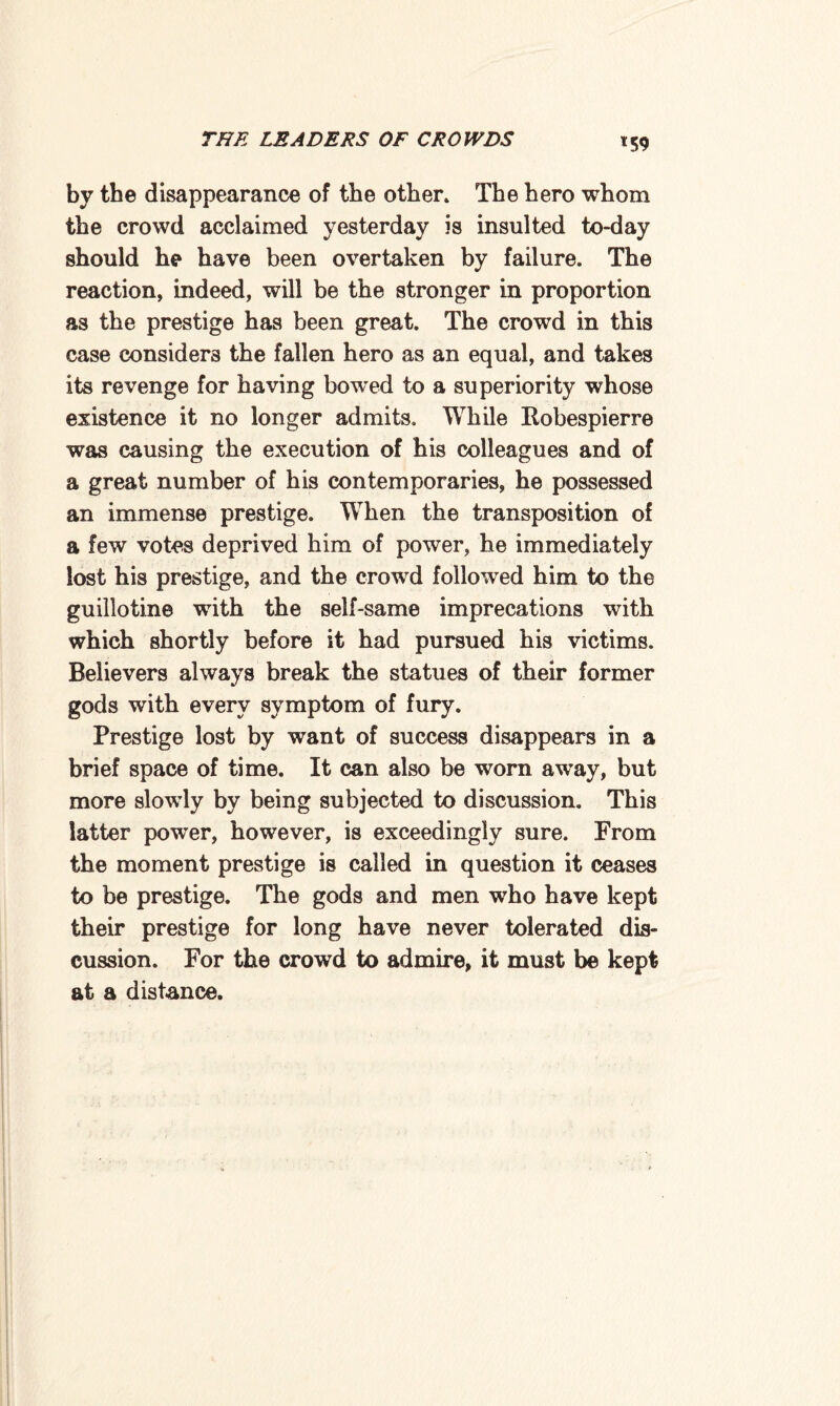 *59 by the disappearance of the other. The hero whom the crowd acclaimed yesterday is insulted to-day should he have been overtaken by failure. The reaction, indeed, will be the stronger in proportion as the prestige has been great. The crowd in this case considers the fallen hero as an equal, and takes its revenge for having bowed to a superiority whose existence it no longer admits. While Robespierre was causing the execution of his colleagues and of a great number of his contemporaries, he possessed an immense prestige. When the transposition of a few votes deprived him of power, he immediately lost his prestige, and the crowd folloived him to the guillotine with the self-same imprecations with which shortly before it had pursued his victims. Believers always break the statues of their former gods with every symptom of fury. Prestige lost by want of success disappears in a brief space of time. It can also be worn aw’ay, but more slowly by being subjected to discussion. This latter power, however, is exceedingly sure. From the moment prestige is called in question it ceases to be prestige. The gods and men who have kept their prestige for long have never tolerated dis¬ cussion. For the crowd to admire, it must be kept at a distance.