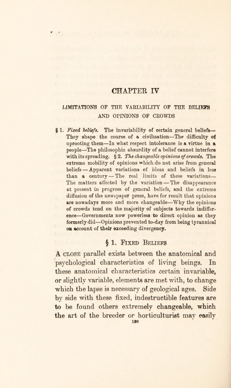 CHAPTER IV LIMITATIONS OF THE VARIABILITY OF THE BELIEFS AND OPINIONS OF CROWDS § 1. Fixed beliefs. The invariability of certain general beliefs— They shape the course of a civilisation—The difficulty of uprooting them—In what respect intolerance is a virtue in a people—The philosophic absurdity of a belief cannot interfere with its spreading. § 2. The changeable opinions of crowds. The extreme mobility of opinions which do not arise from general beliefs — Apparent variations of ideas and beliefs in less than a century — The real limits of these variations— The matters atfected by the variation — The disappearance at present in progress of general beliefs, and the extreme diffusion of the newspaper press, have for result that opinions are nowadays more and more changeable—Why the opinions of crowds tend on the majority of subjects towards indiffer¬ ence—Governments now powerless to direct opinion as they formerly did—Opinions prevented to-day from being tyrannical on account of their exceeding divergency. § 1. Fixed Beliefs A close parallel exists between the anatomical and psychological characteristics of living beings. In these anatomical characteristics certain invariable, or slightly variable, elements are met with, to change which the lapse is necessary of geological ages. Side by side with these fixed, indestructible features are to be found others extremely changeable, which the art of the breeder or horticulturist mav easily i«o