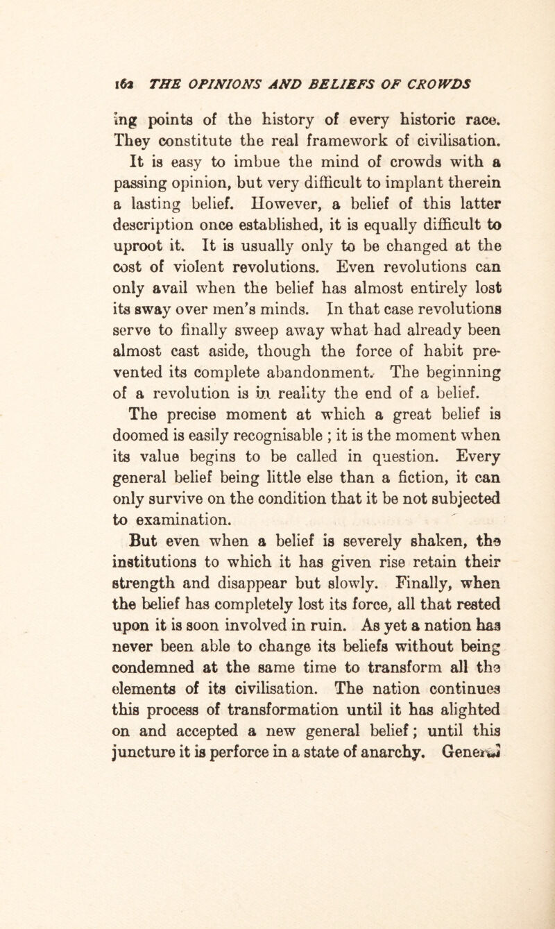 mg points of the history of every historic race. They constitute the real framework of civilisation. J It is easy to imbue the mind of crowds with a passing opinion, but very difficult to implant therein a lasting belief. Ilowever, a belief of this latter description once established, it is equally difficult to uproot it. It is usually only to be changed at the cost of violent revolutions. Even revolutions can only avail when the belief has almost entirely lost its sway over men’s minds. In that case revolutions serve to finally sweep away what had already been almost cast aside, though the force of habit pre¬ vented its complete abandonment. The beginning of a revolution is ill reality the end of a belief. The precise moment at which a great belief is doomed is easily recognisable ; it is the moment when its value begins to be called in question. Every general belief being little else than a fiction, it can only survive on the condition that it be not subjected to examination. But even when a belief is severely shaken, the institutions to which it has given rise retain their strength and disappear but slowly. Finally, when the belief has completely lost its force, all that rested upon it is soon involved in ruin. As yet a nation haa never been able to change its beliefs without being condemned at the same time to transform all the elements of its civilisation. The nation continues this process of transformation until it has alighted on and accepted a new general belief; until this juncture it is perforce in a state of anarchy. Geneiwi