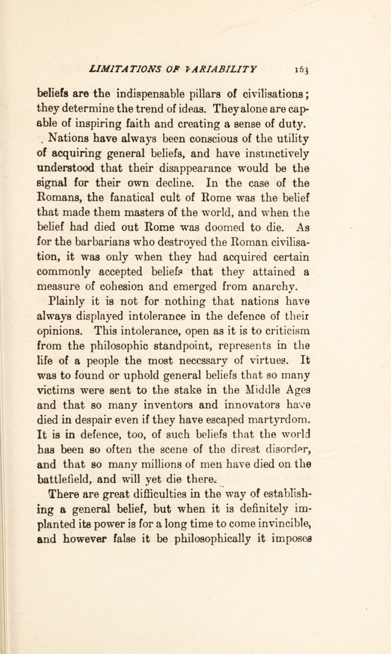 beliefs are the indispensable pillars of civilisations; they determine the trend of ideas. They alone are cap¬ able of inspiring faith and creating a sense of duty. . Nations have always been conscious of the utility of acquiring general beliefs, and have instinctively understood that their disappearance would be the signal for their own decline. In the case of the Romans, the fanatical cult of Rome was the belief that made them masters of the world, and when the belief had died out Rome wras doomed to die. As for the barbarians who destroyed the Roman civilisa¬ tion, it was only when they had acquired certain commonly accepted beliefs that they attained a measure of cohesion and emerged from anarchy. Plainly it is not for nothing that nations have always displayed intolerance in the defence of their opinions. This intolerance, open as it is to criticism from the philosophic standpoint, represents in the life of a people the most necessary of virtues. It was to found or uphold general beliefs that so many victims were sent to the stake in the Middle Ages and that so many inventors and innovators have died in despair even if they have escaped martyrdom. It is in defence, too, of such beliefs that the world has been so often the scene of the direst disorder, and that so many millions of men have died on the battlefield, and will yet die there. There are great difficulties in the way of establish¬ ing a general belief, but when it is definitely im¬ planted its power is for a long time to come invincible, and however false it be philosophically it imposes