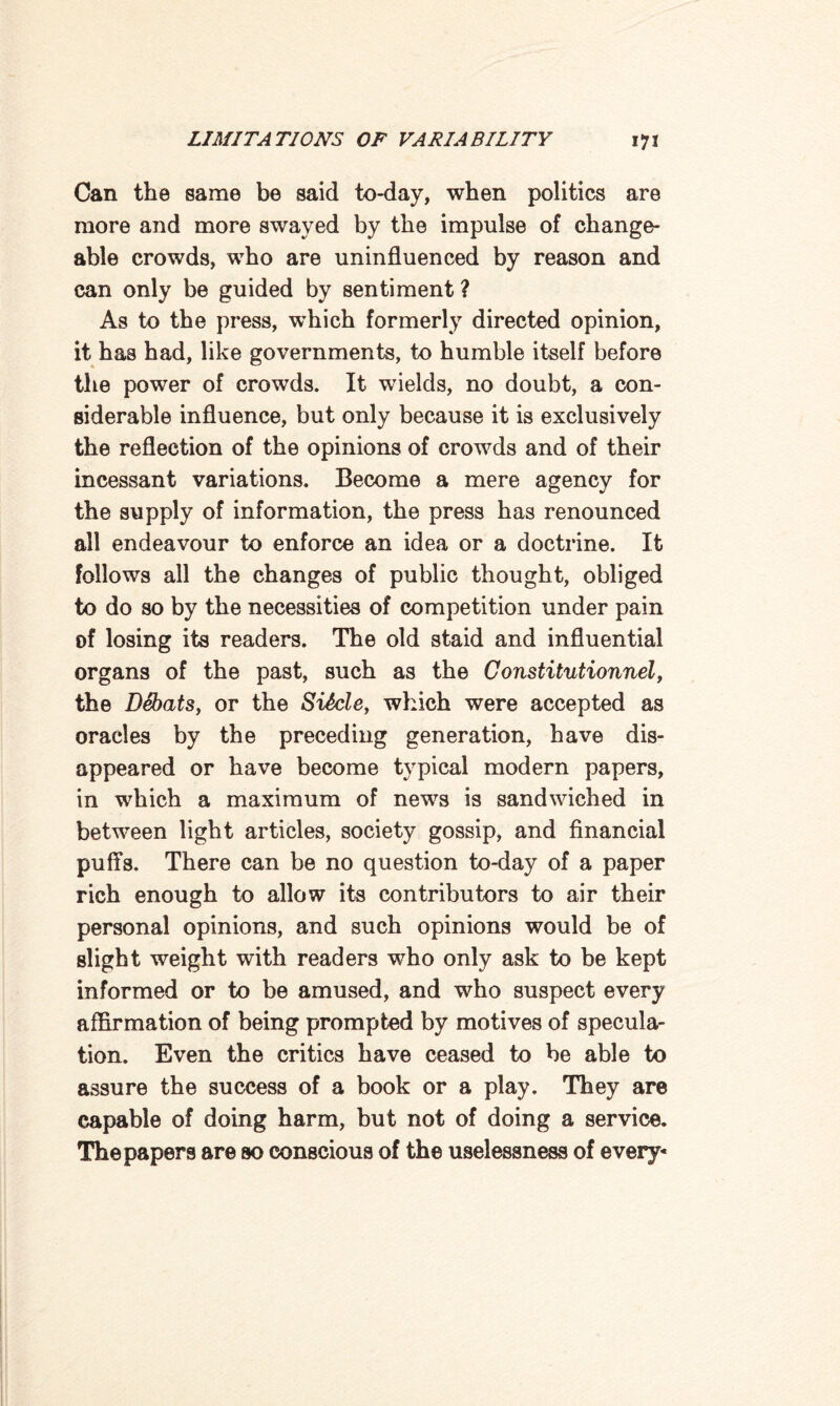 Can the same be said to-day, when politics are more and more swayed by the impulse of change¬ able crowds, who are uninfluenced by reason and can only be guided by sentiment ? As to the press, which formerly directed opinion, it has had, like governments, to humble itself before the power of crowds. It wields, no doubt, a con¬ siderable influence, but only because it is exclusively the reflection of the opinions of crowds and of their incessant variations. Become a mere agency for the supply of information, the press has renounced all endeavour to enforce an idea or a doctrine. It follows all the changes of public thought, obliged to do so by the necessities of competition under pain of losing its readers. The old staid and influential organs of the past, such as the Constitutionnel, the Debats, or the SiScle, which were accepted as oracles by the preceding generation, have dis¬ appeared or have become typical modern papers, in which a maximum of news is sandwiched in between light articles, society gossip, and financial puffs. There can be no question to-day of a paper rich enough to allow its contributors to air their personal opinions, and such opinions would be of slight weight with readers who only ask to be kept informed or to be amused, and who suspect every affirmation of being prompted by motives of specula¬ tion. Even the critics have ceased to be able to assure the success of a book or a play. They are capable of doing harm, but not of doing a service. The papers are so conscious of the uselessness of every-