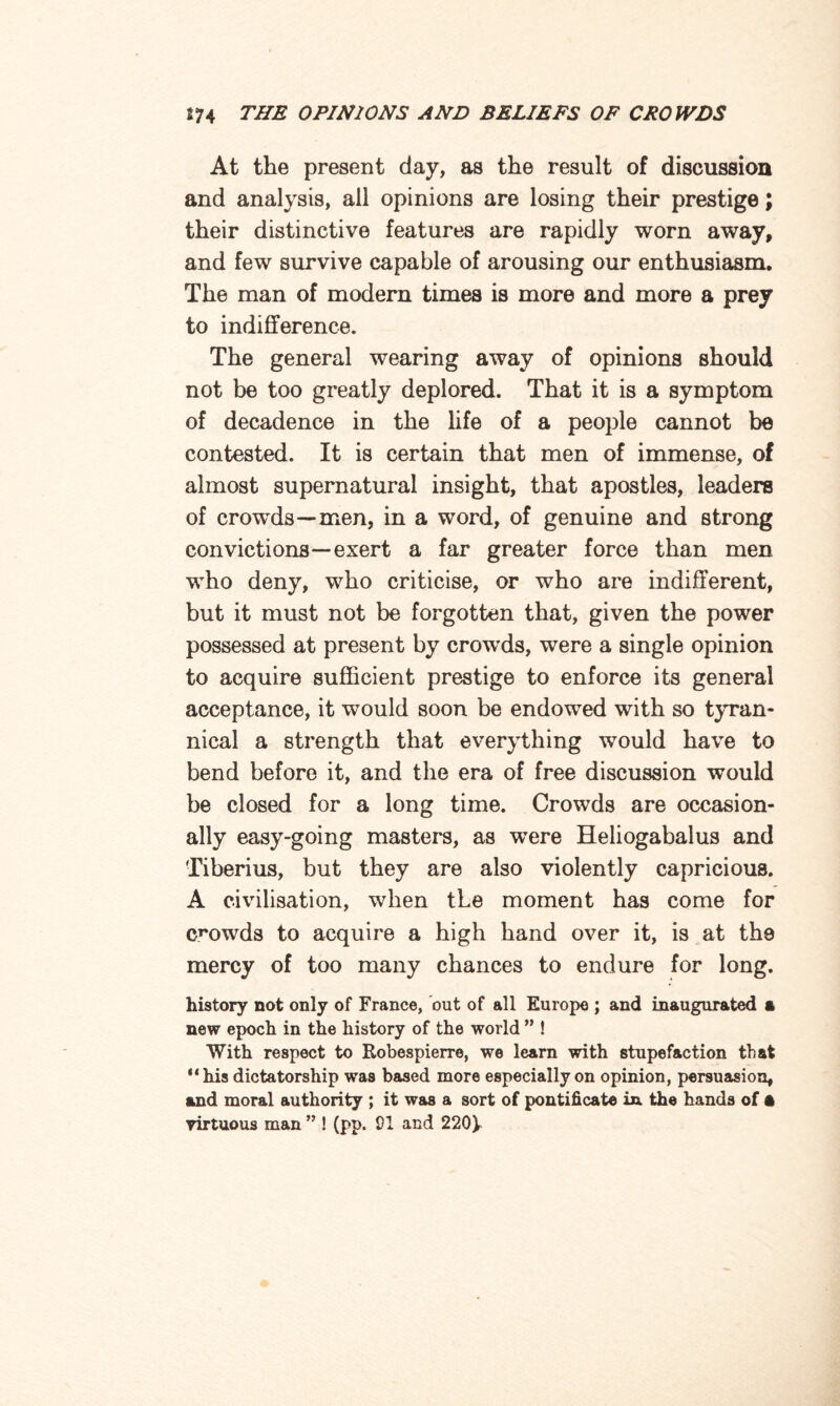 At the present day, as the result of discussion and analysis, all opinions are losing their prestige; their distinctive features are rapidly worn away, and few survive capable of arousing our enthusiasm. The man of modern times is more and more a prey to indifference. The general wearing away of opinions should not be too greatly deplored. That it is a symptom of decadence in the life of a people cannot be contested. It is certain that men of immense, of almost supernatural insight, that apostles, leaders of crowds—men, in a word, of genuine and strong convictions—exert a far greater force than men who deny, who criticise, or who are indifferent, but it must not be forgotten that, given the power possessed at present by crowds, were a single opinion to acquire sufficient prestige to enforce its general acceptance, it would soon be endowed with so tyran¬ nical a strength that everything would have to bend before it, and the era of free discussion would be closed for a long time. Crowds are occasion¬ ally easy-going masters, as were Heliogabalus and Tiberius, but they are also violently capricious. A civilisation, when the moment has come for crowds to acquire a high hand over it, is at the mercy of too many chances to endure for long. history not only of France, out of all Europe ; and inaugurated a new epoch in the history of the world ” ! With respect to Robespierre, we learn with stupefaction that “his dictatorship was based more especially on opinion, persuasion, and moral authority ; it was a sort of pontificate in the hands of A virtuous man ” ! (pp. 01 and 220\