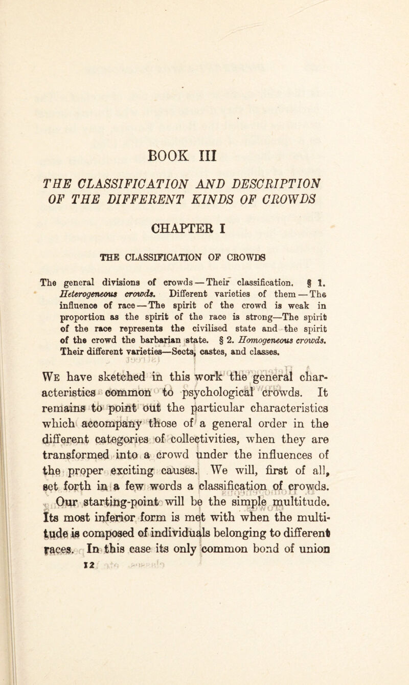 BOOK III THE CLASSIFICATION AND DESCRIPTION OF THE DIFFERENT KINDS OF CROWDS CHAPTER I THE CLASSIFICATION OF CROWDS The general divisions of crowds — Their classification. § 1. Heterogeneous crowds. Different varieties of them —The influence of race-—The spirit of the crowd is weak in proportion as the spirit of the race is strong—The spirit of the race represents the civilised state and the spirit of the crowd the barbarian state. § 2. Homogeneous crowds. Their different varieties—Sects, castes, and classes. We have sketched in this work the general char¬ acteristics common to psychological crowds. It remains to point out the particular characteristics which accompany those of a general order in the different categories of collectivities, when they are transformed into a crowd under the influences of the proper exciting causes. We will, first of all, set forth in a few words a classification of crowds. ■ - • I  ' * f\ <• f; Ov; x: O Our starting-point will be the simple multitude. Its most inferior form is met with when the multi¬ tude is composed of individuals belonging to different races. In this case its only common bond of union 12