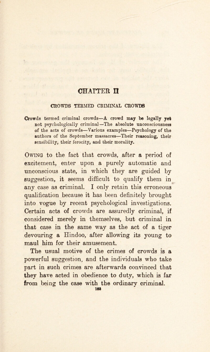 CHATTER IT CROWDS TERMED CRIMINAL CROWDS Crowds termed criminal crowds—A crowd may be legally yet not psychologically criminal—The absolute unconsciousness of the acts of crowds—Various examples—Psychology of the authors of the September massacres—Their reasoning, their sensibility, their ferocity, and their morality. Owing to the fact that crowds, after a period of excitement, enter upon a purely automatic and unconscious state, in which they are guided by suggestion, it seems difficult to qualify them in any case as criminal. I only retain this erroneous qualification because it has been definitely brought into vogue by recent psychological investigations. Certain acts of crowTds are assuredly criminal, if considered merely in themselves, but criminal in that case in the same way as the act of a tiger devouring a Hindoo, after allowing its young to maul him for their amusement. The usual motive of the crimes of crowds is a powerful suggestion, and the individuals who take part in such crimes are afterwards convinced that they have acted in obedience to duty, which is far from being the case with the ordinary criminal. 189