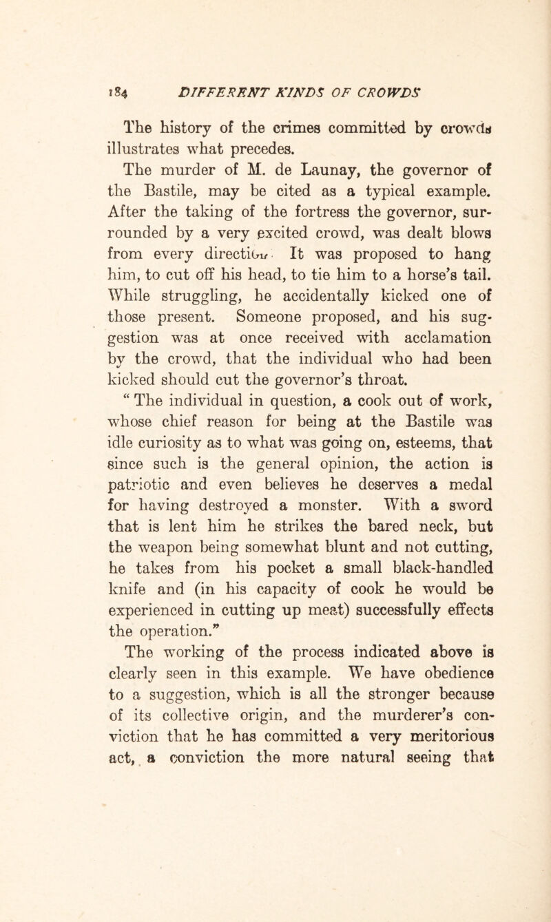 The history of the crimes committed by crowds illustrates what precedes. The murder of M. de Launay, the governor of the Bastile, may be cited as a typical example. After the taking of the fortress the governor, sur¬ rounded by a very excited crowd, was dealt blows from every direction- It was proposed to hang him, to cut off his head, to tie him to a horse's tail. While struggling, he accidentally kicked one of those present. Someone proposed, and his sug¬ gestion was at once received with acclamation by the crowd, that the individual who had been kicked should cut the governor's throat. “ The individual in question, a cook out of work, whose chief reason for being at the Bastile was idle curiosity as to what was going on, esteems, that since such is the general opinion, the action is patriotic and even believes he deserves a medal for having destroyed a monster. With a sword that is lent him he strikes the bared neck, but the weapon being somewhat blunt and not cutting, he takes from his pocket a small black-handled knife and (in his capacity of cook he would be experienced in cutting up meat) successfully effects the operation. The working of the process indicated above is clearly seen in this example. We have obedience to a suggestion, which is all the stronger because of its collective origin, and the murderer's con¬ viction that he has committed a very meritorious act, a conviction the more natural seeing that