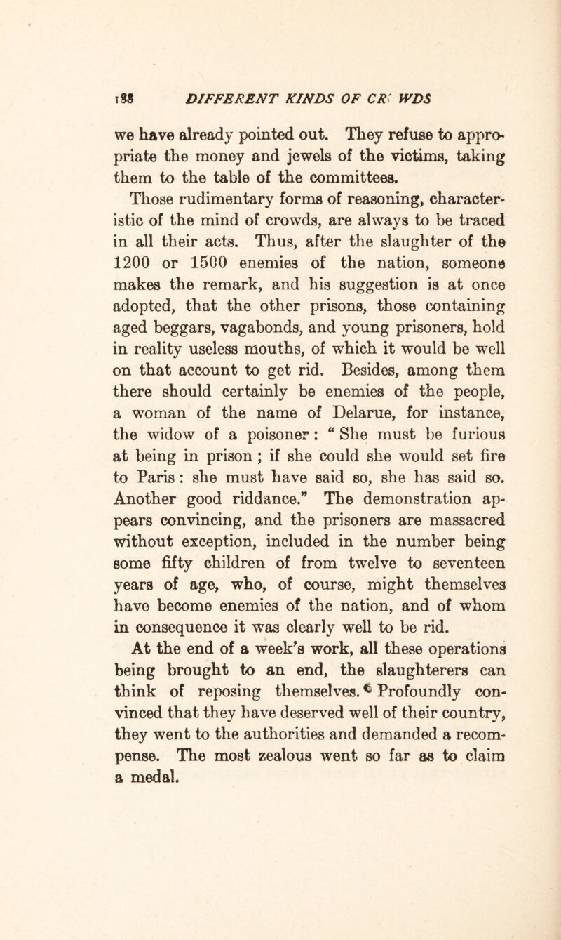 we have already pointed out. They refuse to appro* priate the money and jewels of the victims, taking them to the table of the committees. Those rudimentary forms of reasoning, character¬ istic of the mind of crowds, are always to be traced in all their acts. Thus, after the slaughter of the 1200 or 1500 enemies of the nation, someone makes the remark, and his suggestion is at once adopted, that the other prisons, those containing aged beggars, vagabonds, and young prisoners, hold in reality useless mouths, of which it would be well on that account to get rid. Besides, among them there should certainly be enemies of the people, a woman of the name of Delarue, for instance, the widow of a poisoner: “ She must be furious at being in prison ; if she could she would set fire to Paris: she must have said so, she has said so. Another good riddance.” The demonstration ap¬ pears convincing, and the prisoners are massacred without exception, included in the number being some fifty children of from twelve to seventeen years of age, who, of course, might themselves have become enemies of the nation, and of whom in consequence it was clearly well to be rid. At the end of a week’s work, all these operations being brought to an end, the slaughterers can think of reposing themselves. * Profoundly con¬ vinced that they have deserved well of their country, they went to the authorities and demanded a recom¬ pense. The most zealous went so far as to claim a medal.
