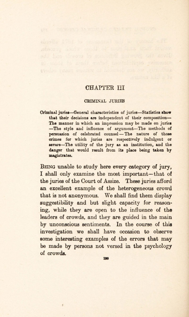 CHAPTER HI CHIMINAL JURIES Criminal juries—General characteristics of juries—Statistics show that their decisions are independent of their composition— The manner in which an impression may be made on juries —The style and influence of argument—The methods of persuasion of celebrated counsel — The nature of those crimes for which juries are respectively indulgent or severe—The utility of the jury as an institution, and the danger that would result from its place being taken by magistrates. Being unable to study here every category of jury, I shall only examine the most important—that of the juries of the Court of Assize. These juries afford an excellent example of the heterogeneous crowd that is not anonymous. We shall find them display suggestibility and but slight capacity for reason¬ ing, while they are open to the influence of the leaders of crowds, and they are guided in the main by unconscious sentiments. In the course of this investigation we shall have occasion to observe some interesting examples of the errors that may be made by persons not versed in the psychology of crowds.