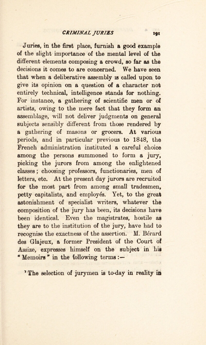 J uries, in the first place, furnish a good example of the slight importance of the mental level of the different elements composing a crowd, so far as the decisions it comes to are concerned. We have seen that when a deliberative assembly is called upon to give its opinion on a question of a character not entirely technical, intelligence stands for nothing. For instance, a gathering of scientific men or of artists, owing to the mere fact that they form an assemblage, will not deliver judgments on general subjects sensibly different from those rendered by a gathering of masons or grocers. At various periods, and in particular previous to 1848, the French administration instituted a careful choice among the persons summoned to form a jury, picking the jurors from among the enlightened classes; choosing professors, functionaries, men of letters, etc. At the present day jurors are recruited for the most part from among small tradesmen, petty capitalists, and employes. Yet, to the great astonishment of specialist writers, whatever the composition of the jury has been, its decisions have been identical. Even the magistrates, hostile as they are to the institution of the jury, have had to recognise the exactness of the assertion. M. Berard des Glajeux, a former President of the Court of Assize, expresses himself on the subject in his * Memoirs * in the following terms * The selection of jurymen is to-day in reality in