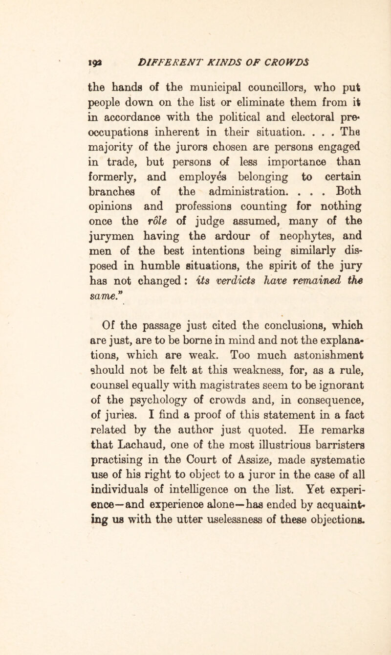 the hands of the municipal councillors, who put people down on the list or eliminate them from it in accordance with the political and electoral pre* occupations inherent in their situation. . . . The majority of the jurors chosen are persons engaged in trade, but persons of less importance than formerly, and employes belonging to certain branches of the administration. . . . Both opinions and professions counting for nothing once the role of judge assumed, many of the jurymen having the ardour of neophytes, and men of the best intentions being similarly dis¬ posed in humble situations, the spirit of the jury has not changed: its verdicts have remained the same” Of the passage just cited the conclusions, which are just, are to be borne in mind and not the explana¬ tions, which are weak. Too much astonishment should not be felt at this weakness, for, as a rule, counsel equally with magistrates seem to be ignorant of the psychology of crowTds and, in consequence, of juries. I find a proof of this statement in a fact related by the author just quoted. He remarks that Lachaud, one of the most illustrious barristers practising in the Court of Assize, made systematic use of his right to object to a juror in the case of all individuals of intelligence on the list. Yet experi¬ ence—and experience alone—has ended by acquaint¬ ing us with the utter uselessness of these objections.