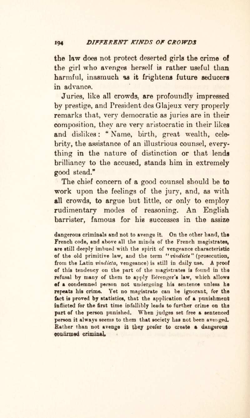 the law does not protect deserted girls the crime of the girl who avenges herself is rather useful than harmful, inasmuch as it frightens future seducers in advance. Juries, like all crowds are profoundly impressed by prestige, and President des Glajeux very properly remarks that, very democratic as juries are in their composition, they are very aristocratic in their likes and dislikes: “ Name, birth, great wealth, cele¬ brity, the assistance of an illustrious counsel, every¬ thing in the nature of distinction or that lends brilliancy to the accused, stands him in extremely good stead. The chief concern of a good counsel should be to work upon the feelings of the jury, and, as with all crowds, to argue but little, or only to employ rudimentary modes of reasoning. An English barrister, famous for his successes in the assize dangerous criminals and not to avenge it. On the other hand, the French code, and above all the minds of the French magistrates, are still deeply imbued with the spirit of vengeance characteristic of the old primitive law, and the term *4 vindicU” (prosecution, from the Latin vindicta, vengeance) is still in daily use. A proof of this tendency on the part of the magistrates is found in the refusal by many of them to apply B^rengcr’s law, which allows of a condemned person not undergoing his sentence unless he repeats his crime. Yet no magistrate can be ignorant, for the fact is proved by statistics, that the application of a punishment indicted for the first time infallibly leads to further crime on ths part of the person punished. When judges set free a sentenced person it always seems to them that society has not been avenged. Rather than not avenge it they prefer to create a dangerous eoatirmed criminal*