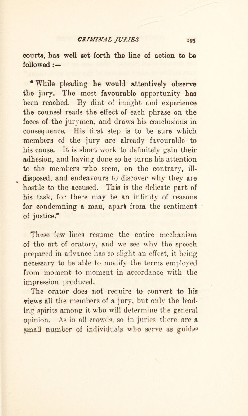 courts, has well set forth the line of action to be followed * While pleading he would attentively observe the jury. The most favourable opportunity has been reached. By dint of insight and experience the counsel reads the effect of each phrase on the faces of the jurymen, and draws his conclusions in consequence. His first step is to be sure which members of the jury are already favourable to his cause. It is short work to definitely gain their adhesion, and having done so he turns his attention to the members who seem, on the contrary, ill- disposed, and endeavours to discover why they are hostile to the accused. This is the delicate part of his task, for there mav be an in fin it v of reasons for condemning a man, apart from the sentiment of justice.® These few lines resume the entire mechanism of the art of oratory, and we see why the speech prepared in advance has so slight an effect, it being necessary to be able to modify the terms employed from moment to moment in accordance with the impression produced. The orator does not require to convert to his views all the members of a jury, but only the lead¬ ing spirits among it who will determine the general opinion. As in all crowds, so in juries there are a gmail number of individuals who serve as gui
