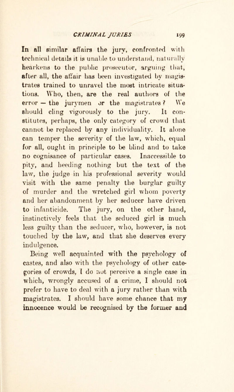 In all similar affairs the jury, confronted with technical details it is unable to understand, naturally %>■ hearkens to the public prosecutor, arguing that, after all, the affair has been investigated bv magis¬ trates trained to unravel the most intricate situa¬ tions. Who, then, are the real authors of the error — the jurymen or the magistrates ? We should cling vigorously to the jury. It con¬ stitutes, perhaps, the only category of crowd that cannot be replaced by any individuality. It alone can temper the severity of the law, which, equal for all, ought in principle to be blind and to take no cognisance of particular cases. Inaccessible to pity, and heeding nothing but the text of the law, the judge in his professional severity would visit with the same penalty the burglar guilty of murder and the wretched girl whom poverty and her abandonment by her seducer have driven to infanticide. The jury, on the other hand, instinctively feels that the seduced girl is much less guilty than the seducer, who, however, is not touched by the law, and that she deserves every indulgence. Being well acquainted with the psychology of castes, and also with the psychology of other cate¬ gories of crowds, 1 do not perceive a single case in which, wrongly accused of a crime, I should not prefer to have to deal with a jury rather than with magistrates. I should have some chance that my innocence wTould be recognised by the former and