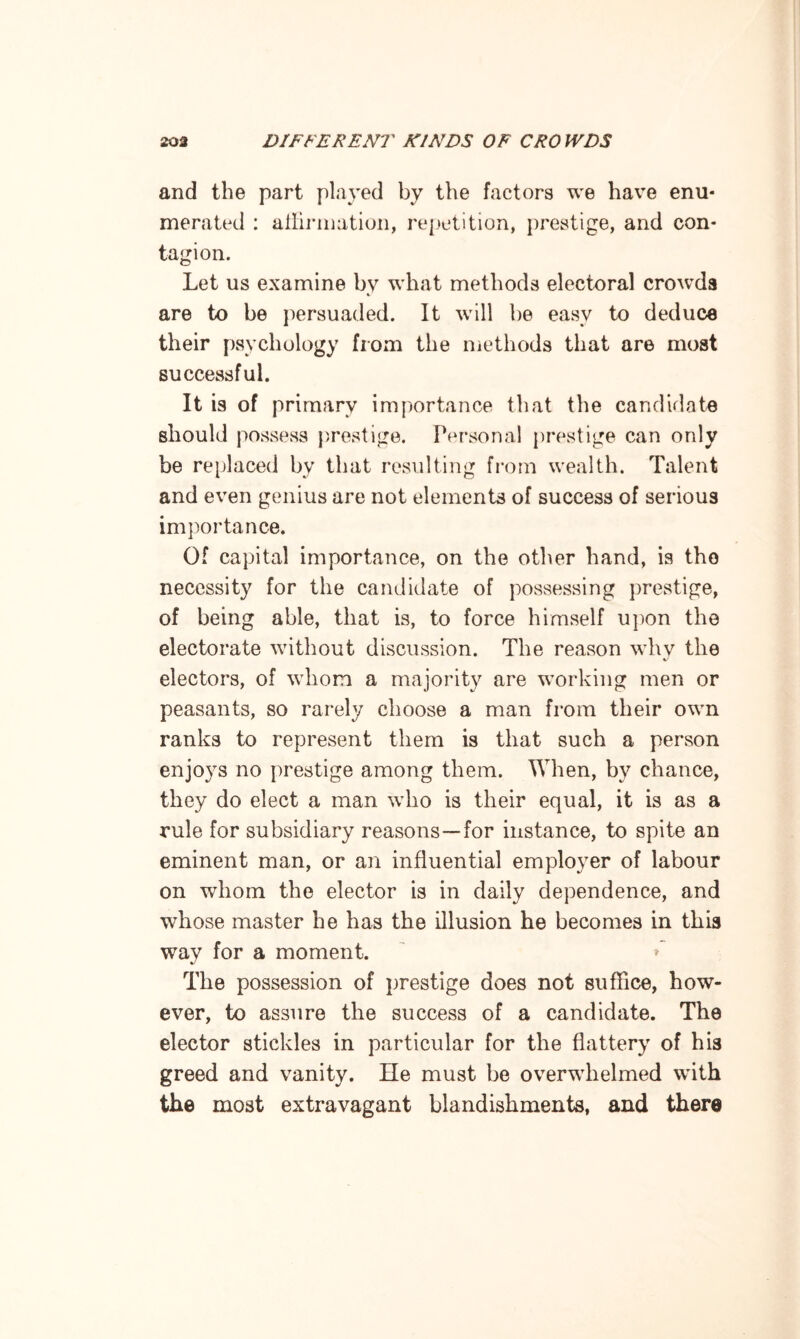 and the part played by the factors we have enu¬ merated : affirmation, repetition, prestige, and con¬ tagion. Let us examine by what methods electoral crowds are to be persuaded. It will lie easy to deduce their psychology from the methods that are most successful. It is of primary importance that the candidate should possess prestige. Personal prestige can only be replaced by that resulting from wealth. Talent and even genius are not elements of success of serious importance. Of capital importance, on the other hand, is the necessity for the candidate of possessing prestige, of being able, that is, to force himself upon the electorate without discussion. The reason why the electors, of whom a majority are working men or peasants, so rarely choose a man from their own ranks to represent them is that such a person enjoys no prestige among them. When, by chance, they do elect a man who is their equal, it is as a rule for subsidiary reasons—for instance, to spite an eminent man, or an influential employer of labour on whom the elector is in daily dependence, and whose master he has the illusion he becomes in this way for a moment. * The possession of prestige does not suffice, how¬ ever, to assure the success of a candidate. The elector stickles in particular for the flattery of his greed and vanity. He must be overwhelmed with the most extravagant blandishments, and there