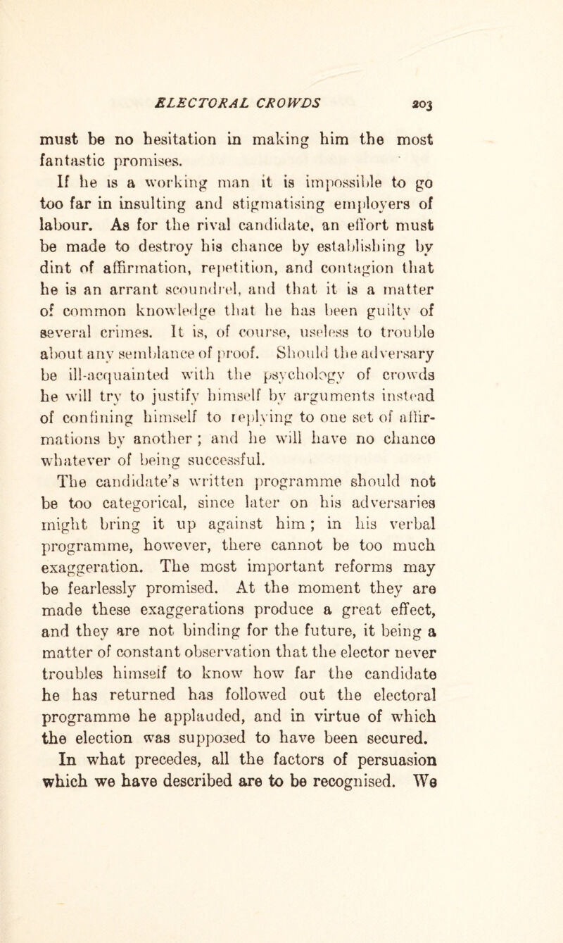 must be no hesitation in making him the most fantastic promises. If he is a working man it is impossible to go too far in insulting and stigmatising employers of labour. As for the rival candidate, an effort must be made to destroy his chance by establishing by dint of affirmation, repetition, and contagion that he is an arrant scoundrel, and that it is a matter of common knowledge that he has been guilty of several crimes. It is, of course, useless to trouble about any semblance of proof. Should the adversary be ill-acquainted with the psychology of crowds he will try to justify himself by arguments instead of confining himself to replying to one set of affir¬ mations bv another ; and be will have no chance whatever of being successful. The candidate’s written programme should not be too categorical, since later on his adversaries might bring it up against him; in his verbal programme, however, there cannot be too much exaggeration. The most important reforms may be fearlessly promised. At the moment they are made these exaggerations produce a great effect, and they are not binding for the future, it being a matter of constant observation that the elector never troubles himself to know how far the candidate he has returned has followed out the electoral programme he applauded, and in virtue of which the election was supposed to have been secured. In what precedes, all the factors of persuasion which we have described are to be recognised. We